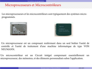 Les systèmes microprogrammés
Microprocesseurs et Microcontrôleurs
Les microprocesseurs et les microcontrôleurs sont typiquement des systèmes micro-
programmés.
Un microcontrôleur est un Circuit intégré comprenant essentiellement un
microprocesseur, des mémoires, et des éléments personnalisés selon l’application.
Un microprocesseur est un composant renfermant dans un seul boîtier l'unité de
contrôle et l'unité de traitement d'une machine informatique de type VON
NEUMANN.
Microprocesseurs et Microcontrôleurs 2018-2019
 