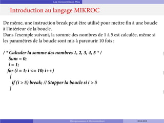Les microcontrôleurs PICs
Introduction au langage MIKROC
Microprocesseurs et Microcontrôleurs 2018-2019
De même, une instruction break peut être utilisé pour mettre fin à une boucle
à l'intérieur de la boucle.
Dans l'exemple suivant, la somme des nombres de 1 à 5 est calculée, même si
les paramètres de la boucle sont mis à parcourir 10 fois :
/ * Calculer la somme des nombres 1, 2, 3, 4, 5 * /
Sum = 0;
i = 1;
for (i = 1; i <= 10; i++)
{
if (i > 5) break; // Stopper la boucle si i > 5
}
 