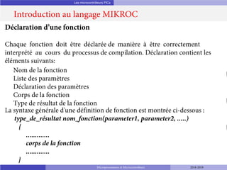 Les microcontrôleurs PICs
Introduction au langage MIKROC
Microprocesseurs et Microcontrôleurs 2018-2019
Déclaration d’une fonction
Chaque fonction doit être déclarée de manière à être correctement
interprété au cours du processus de compilation. Déclaration contient les
éléments suivants:
Nom de la fonction
Liste des paramètres
Déclaration des paramètres
Corps de la fonction
Type de résultat de la fonction
La syntaxe générale d'une définition de fonction est montrée ci-dessous :
type_de_résultat nom_fonction(parameter1, parameter2, .....)
{
.............
corps de la fonction
.............
}
 