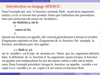 Les microcontrôleurs PICs
Introduction au langage MIKROC
Microprocesseurs et Microcontrôleurs 2018-2019
Dans l’exemple qui suit, la fonction, nommée Mult, reçoit deux arguments
entiers, a et b, et renvoie leur produit. Notez que l'utilisation des parenthèses
dans une instruction de retour est facultative :
int Mult(int a, int b)
{
return (a*b);
}
Quand une fonction est appelée, elle s'attend généralement à donner le nombre
d'arguments exprimés en liste d'arguments de la fonction. Par exemple, la
fonction précédente peut être appelée :
z = Mult (x, y);
où la variable z est le type de données int. Notez que les arguments déclarés
dans la définition de la fonction et les arguments passés lorsque la fonction
est appelée sont indépendants les uns des autres, même si elles ont le même
nom. Dans l'exemple précédent, lorsque la fonction est appelée, variable x est
copié à a et variable y et est copiée à b sur entrée en fonction Mult.
 