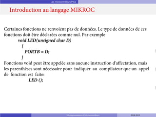 Les microcontrôleurs PICs
Introduction au langage MIKROC
Microprocesseurs et Microcontrôleurs 2018-2019
Certaines fonctions ne renvoient pas de données. Le type de données de ces
fonctions doit être déclarées comme nul. Par exemple
void LED(unsigned char D)
{
PORTB = D;
}
Fonctions void peut être appelée sans aucune instruction d'affectation, mais
les parenthèses sont nécessaire pour indiquer au compilateur que un appel
de fonction est faite:
LED ();
 