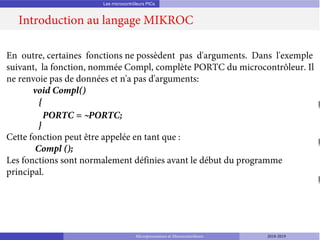 Les microcontrôleurs PICs
Introduction au langage MIKROC
Microprocesseurs et Microcontrôleurs 2018-2019
En outre, certaines fonctions ne possèdent pas d'arguments. Dans l'exemple
suivant, la fonction, nommée Compl, complète PORTC du microcontrôleur. Il
ne renvoie pas de données et n'a pas d'arguments:
void Compl()
{
PORTC = ~PORTC;
}
Cette fonction peut être appelée en tant que :
Compl ();
Les fonctions sont normalement définies avant le début du programme
principal.
 