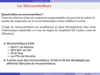 Les microcontrôleurs PICs
Microcontrôleurs 8-bits
◮
◮
◮
◮
68HC11 de Motorola
MCS 8051 de Intel
Z8 de Zilog
Les PICs de Microship
Il existe aussi des microcontrôleurs 16-bits et 32-bits développés par
différents fabricants de microcontrôleurs.
Quand utiliser un microcontrôleur ?
Toutes les solutions à base de composants programmables ont pour but de réduire le
nombre de composants sur le circuit électronique et donc fiabiliser le circuit.
L’usage de microcontrôleurs est actuellement en plein développement dans toute
l’informatique industrielle, et à tous les degrés de complexité (de 8 pattes à près de
200 pattes).
Les Microcontrôleurs
Microprocesseurs et Microcontrôleurs 2018-2019
 
