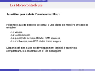 Les microcontrôleurs PICs
Répondre aux de besoins de calcul d’une tâche de manière efficace et
rentable
- La Vitesse
- La Consommation
- La quantité de mémoire ROM et RAM intégrées
- Le nombre des pins d’E/S et des timers intégrés
Disponibilité des outils de développement logiciel à savoir les
compilateurs, les assembleurs et les debuggers
Les critères pour le choix d’un microcontrôleur :
Les Microcontrôleurs
Microprocesseurs et Microcontrôleurs 2018-2019
 