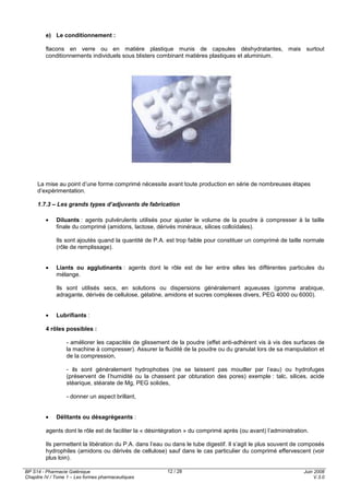 BP S14 - Pharmacie Galénique
Chapitre IV / Tome 1 – Les formes pharmaceutiques
Juin 2008
V.3.0
12 / 28
e) Le conditionnement :
flacons en verre ou en matière plastique munis de capsules déshydratantes, mais surtout
conditionnements individuels sous blisters combinant matières plastiques et aluminium.
La mise au point d’une forme comprimé nécessite avant toute production en série de nombreuses étapes
d’expérimentation.
1.7.3 – Les grands types d’adjuvants de fabrication
• Diluants : agents pulvérulents utilisés pour ajuster le volume de la poudre à compresser à la taille
finale du comprimé (amidons, lactose, dérivés minéraux, silices colloïdales).
Ils sont ajoutés quand la quantité de P.A. est trop faible pour constituer un comprimé de taille normale
(rôle de remplissage).
• Liants ou agglutinants : agents dont le rôle est de lier entre elles les différentes particules du
mélange.
Ils sont utilisés secs, en solutions ou dispersions généralement aqueuses (gomme arabique,
adragante, dérivés de cellulose, gélatine, amidons et sucres complexes divers, PEG 4000 ou 6000).
• Lubrifiants :
4 rôles possibles :
- améliorer les capacités de glissement de la poudre (effet anti-adhérent vis à vis des surfaces de
la machine à compresser). Assurer la fluidité de la poudre ou du granulat lors de sa manipulation et
de la compression,
- ils sont généralement hydrophobes (ne se laissent pas mouiller par l’eau) ou hydrofuges
(préservent de l’humidité ou la chassent par obturation des pores) exemple : talc, silices, acide
stéarique, stéarate de Mg, PEG solides,
- donner un aspect brillant,
• Délitants ou désagrégeants :
agents dont le rôle est de faciliter la « désintégration » du comprimé après (ou avant) l’administration.
Ils permettent la libération du P.A. dans l’eau ou dans le tube digestif. Il s’agit le plus souvent de composés
hydrophiles (amidons ou dérivés de cellulose) sauf dans le cas particulier du comprimé effervescent (voir
plus loin).
 