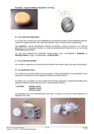 BP S14 - Pharmacie Galénique
Chapitre IV / Tome 1 – Les formes pharmaceutiques
Juin 2008
V.3.0
15 / 28
Exemples : Aspirine UPSA®, Solupred® 5 et 20 mg.
b) Les comprimés dispersibles :
Ici, tout est mis en œuvre pour que le délitement du comprimé soit obtenu avant d’atteindre l’estomac,
c’est-à-dire dispersé soit dans l’eau avant administration, soit au niveau buccal (orodispersible).
Les excipients : dérivés cellulosiques fortement hydrophiles, amidons, associés à un mode de
granulation et de compression donnant un comprimé particulièrement friable et bien sûr non enrobé
(Clamoxyl® 1g dispersible).
On note aussi l’utilisation de sphéroïdes médicamenteux type « microsphères » (Dolitabs® ou
efferalgan Odis®) ou type « microgranules » (Toléxine Gé®).
c) Les comprimés solubles :
non enrobés ou pelliculés, ces comprimés sont destinés à être dissous dans l’eau avant administration.
d) Les lyophilisats oraux :
Il ne s’agit pas d’une forme obtenue par compression, mais par lyophilisation d’une préparation semi-
solide (et ce, directement dans les alvéoles du blister de conditionnement).
On obtient par ce procédé, une forme solide très fortement hydrophile et extrêmement friable (donc
facilement soluble ou dispersible dans l’eau grande rapidité d’action).
Exemples : Spasfon Lyoc®
Vogalène Lyoc®
Sermion Lyoc®
Les liophilisats oraux sont administrés par voie orale : à croquer ou à sucer ou après dissolution ou
dispersion dans l’eau.
 