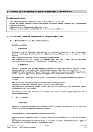BP S14 - Pharmacie Galénique
Chapitre IV / Tome 1 – Les formes pharmaceutiques
Juin 2008
V.3.0
20 / 28
2 – Formes pharmaceutiques liquides destinées à la voie orale
Compétences attendues :
- Citer, définir et identifier les différentes formes liquides destinées à la voie orale.
- Indiquer les formes utilisables comme médicaments ou comme matières premières pour la préparation
d’autres médicaments
- Indiquer le mode de préparation des différentes formes .
- Indiquer les excipients nécessaires à la fabrication de chacune de ces formes.
2.1 – Les formes obtenues par dissolution simple ou extractive
2.1.1 – Formes obtenues par dissolution extractive :
2.1.1.1 – Les tisanes
a) Définition
Les tisanes sont des préparations aqueuses que l'on peut édulcorer légèrement et qui sont destinées à
servir de véhicule pour diverses substances médicamenteuses, soit le plus souvent de boissons pour les
malades .
Elles peuvent être préparées avec la plupart des drogues végétales .
Ces drogues doivent être choisies et mondées avec soin, puis, quand cela est nécessaire,
convenablement divisées pour être plus facilement pénétrées par l’eau .
b) Préparation
Elles sont préparées avec de l’eau potable par différents procédés de dissolution extractive (infusion,
digestion, décoction, macération) selon la nature des substances entrant dans leur composition .
Les parties fragiles des plantes (fleurs, feuilles) seront préparés par infusion ou digestion, les parties plus
dures ou ligneuses (tiges, racines, graines) seront préparées par décoction ou macération .
Le rapport plante / solvant est environ de 5 à 10 g par litre pour des tisanes préparées en infusion en 15
minutes.
Elles doivent être préparées extemporanément et filtrées (filtration grossière).
Les tisanes peuvent être édulcorées avec du sucre, du miel ou des sirops.
Certaines tisanes peuvent être utilisées comme base pour des préparations, mais sont le plus souvent
utilisées directement par le malade .
Les tisanes peuvent être obtenues par le mélange de plusieurs plantes (espèces pectorales et de
nombreuses spécialités).
2.1.1.2 – Les teintures
a) Définition
Les teintures sont des préparations alcooliques liquides qui résultent d’un traitement extractif exercé par
l’éthanol sur des drogues ou des mélanges de drogues.
Les drogues sont d’origine végétales ou animales desséchées.
Les teintures sont préparées à partir d’éthanol à différentes concentrations en fonction des drogues à
traiter.
La correspondance entre la quantité de drogue et la quantité de teinture est généralement de 1 partie de
drogue pour 5 à 10 parties de teinture exprimées en masse .
 