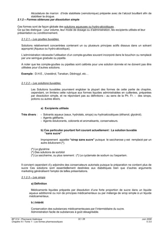 BP S14 - Pharmacie Galénique
Chapitre IV / Tome 1 – Les formes pharmaceutiques
Juin 2008
V.3.0
22 / 28
Alcoolature de marron d’Inde stabilisée (veinotonique) préparée avec de l’alcool bouillant afin de
stabiliser la drogue.
2.1.2 – Formes obtenues par dissolution simple
Ces formes sont de façon globale des solutions aqueuses ou hydro-alcooliques .
Ce qui les distingue : Leur volume, leur mode de dosage ou d’administration, les excipients utilisés et leur
présentation ou conditionnement.
2.1.2.1 – Les gouttes buvables
Solutions relativement concentrées contenant un ou plusieurs principes actifs dissous dans un solvant
approprié (Aqueux ou hydro-alcoolique).
L’administration nécessite l’utilisation d’un compte-gouttes souvent incorporé dans le bouchon ou remplacé
par une seringue graduée ou pipette.
A noter que les compte-gouttes ou pipettes sont calibrés pour une solution donnée et ne doivent pas être
utilisées pour d’autres solutions.
Exemple : D.H.E., Uvestérol, Tanakan, Dédrogyl, etc…
2.1.2.2 – Les solutions buvables
Les Solutions buvables pourraient englober la plupart des formes de cette partie de chapitre,
cependant, on limitera cette rubrique aux formes liquides administrables en cuillerées, préparées
par dissolution simple, et ne répondant pas au définitions - au sens de la Ph. Fr. - des sirops,
potions ou autres élixirs.
a) Excipients utilisés
Très divers : - Solvants aqueux (eaux, hydrolats, sirops) ou hydroalcooliques (éthanol, glycérol).
- Agents gélifiants.
- Agents édulcorants, colorants et aromatisants, conservateurs.
b) Cas particulier pourtant fort courant actuellement : La solution buvable
“sans sucre”
Improprement appelée “sirop sans sucre” puisque le saccharose y est remplacé par un
autre édulcorant (*).
(*) La glycérine
(*) Des solutions de sorbitol
(*) La saccharine, ou plus rarement : (*) Le cyclamate de sodium ou l’aspartam.
Il convient cependant d’y adjoindre des conservateurs autorisés puisque la préparation ne contient plus de
sucre Ces solutions sont essentiellement destinées aux diabétiques bien que d’autres arguments
marketing généralisent l’emploi de telles présentations.
2.1.2.3 – Les sirops
a) Définition
Médicaments liquides préparés par dissolution d’une forte proportion de sucre dans un liquide
aqueux additionné ou non de principes médicamenteux ou par mélange de sirop simple à un liquide
médicamenteux.
b ) Intérêt
Conservation des substances médicamenteuses par l’intermédiaire du sucre.
Administration facile de substances à goût désagréable.
 