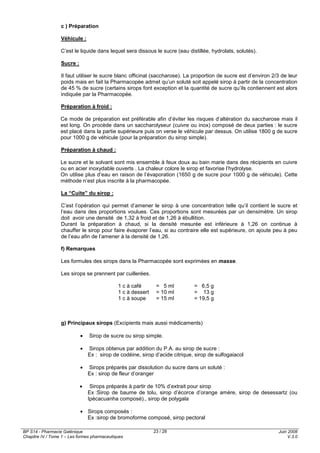 BP S14 - Pharmacie Galénique
Chapitre IV / Tome 1 – Les formes pharmaceutiques
Juin 2008
V.3.0
23 / 28
c ) Préparation
Véhicule :
C’est le liquide dans lequel sera dissous le sucre (eau distillée, hydrolats, solutés).
Sucre :
Il faut utiliser le sucre blanc officinal (saccharose). La proportion de sucre est d’environ 2/3 de leur
poids mais en fait la Pharmacopée admet qu’un soluté soit appelé sirop à partir de la concentration
de 45 % de sucre (certains sirops font exception et la quantité de sucre qu’ils contiennent est alors
indiquée par la Pharmacopée.
Préparation à froid :
Ce mode de préparation est préférable afin d’éviter les risques d’altération du saccharose mais il
est long. On procède dans un saccharolyseur (cuivre ou inox) composé de deux parties : le sucre
est placé dans la partie supérieure puis on verse le véhicule par dessus. On utilise 1800 g de sucre
pour 1000 g de véhicule (pour la préparation du sirop simple).
Préparation à chaud :
Le sucre et le solvant sont mis ensemble à feux doux au bain marie dans des récipients en cuivre
ou en acier inoxydable ouverts . La chaleur colore le sirop et favorise l’hydrolyse.
On utilise plus d’eau en raison de l’évaporation (1650 g de sucre pour 1000 g de véhicule). Cette
méthode n’est plus inscrite à la pharmacopée.
La “Cuite” du sirop :
C’est l’opération qui permet d’amener le sirop à une concentration telle qu’il contient le sucre et
l’eau dans des proportions voulues. Ces proportions sont mesurées par un densimètre. Un sirop
doit avoir une densité de 1,32 à froid et de 1,26 à ébullition.
Durant la préparation à chaud, si la densité mesurée est inférieure à 1,26 on continue à
chauffer le sirop pour faire évaporer l’eau, si au contraire elle est supérieure, on ajoute peu à peu
de l’eau afin de l’amener à la densité de 1,26.
f) Remarques
Les formules des sirops dans la Pharmacopée sont exprimées en masse.
Les sirops se prennent par cuillerées.
1 c à café = 5 ml = 6,5 g
1 c à dessert = 10 ml = 13 g
1 c à soupe = 15 ml = 19,5 g
g) Principaux sirops (Excipients mais aussi médicaments)
• Sirop de sucre ou sirop simple.
• Sirops obtenus par addition du P.A. au sirop de sucre :
Ex : sirop de codéine, sirop d’acide citrique, sirop de sulfogaiacol
• Sirops préparés par dissolution du sucre dans un soluté :
Ex : sirop de fleur d’oranger
• Sirops préparés à partir de 10% d’extrait pour sirop
Ex :Sirop de baume de tolu, sirop d’écorce d’orange amère, sirop de desessartz (ou
Ipécacuanha composé)., sirop de polygala
• Sirops composés :
Ex :sirop de bromoforme composé, sirop pectoral
 