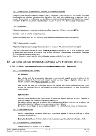 BP S14 - Pharmacie Galénique
Chapitre IV / Tome 1 – Les formes pharmaceutiques
Juin 2008
V.3.0
24 / 28
2.1.2.4 – Les poudres et granulés pour solutions ou suspension buvables
Certaines préparations liquides pour usage oral sont préparées à partir de poudres ou granulés destinés à
la préparation de solutions ou suspensions buvables. Elles sont administrées dans ou avec de l’eau et
peuvent être unidose ou multidoses. Les conditionnements mutidoses nécessitent l’emploi d’une mesure
permettant de délivrer la quantité prescrite et sont souvent de courte et/ou de mauvaise conservation.
2.1.2.6 – Les élixirs
Préparations aqueuses et sucrées contenant une forte proportion d’éthanol (minimum 20 %).
Exemple : Élixir de terpine, élixir parégorique
Justifié uniquement pour des P-A introduits en quantité importante et solubles dans l’éthanol
2.1.2.7 – Les ampoules buvables
Préparations liquides obtenues par dissolution d’un ou plusieurs P.A. dans un solvant approprié.
Elles sont présentées dans des récipients en verre jaune généralement de 5 à 10 ml et fermées par fusion
du verre après remplissage. Il existe de plus en plus de formes conditionnées en ampoules plastiques
(Formes de phytothérapie notamment).
Elles ne doivent en aucun cas être administrées par voie parentérale (verre blanc).
2.2 – Les formes obtenues par dissolution extractive suivie d’opérations diverses
2.2.1 – Les formes obtenues par dissolution extractive puis évaporation : Les extraits
2.2.1.1 – Généralités sur les extraits
a) Définition
Les extraits sont des préparations obtenues en concentrant jusqu'à un degré déterminé des
solutions résultant d’un traitement extractif exercé sur des drogues végétales sèches par un
solvant approprié tel que l’eau, les alcools ou l’éther .
Les extraits ne sont pas considérés aujourd’hui comme des formes pharmaceutiques à part
entière, ils constituent surtout des matières premières médicamenteuses. Ils sont de moins en
moins utilisés.
b) Préparation
La méthode de préparation est pratiquement la même que pour les teintures en ce qui concerne la
dissolution extractive (digestion, macération, lixiviation).
La solution obtenue s’appelle la colature. On procède ensuite à la concentration de la colature par
évaporation du solvant à basse température sous pression réduite.
En fonction de leur degré de concentration on obtient des extraits fluides, mous, fermes ou secs.
2.2.1.2 – Les extraits fluides
Ils sont concentrés de manière à obtenir pour une masse donnée, la même activité que la même
masse de drogue sèche.
Exemple : Extrait fluide d’Hamamélis (veinotonique) obtenu par lixiviation dans l’alcool à 45 %.
2.2.1.3 – Extraits mous , extraits fermes
Contiennent encore environ 20 % de solvant.
 