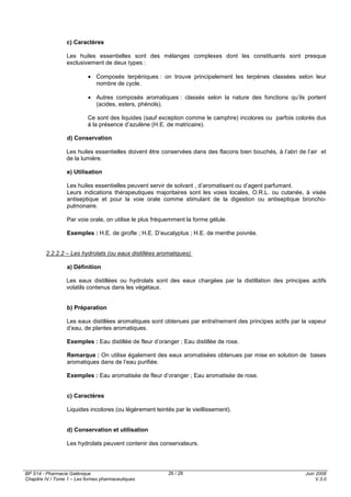 BP S14 - Pharmacie Galénique
Chapitre IV / Tome 1 – Les formes pharmaceutiques
Juin 2008
V.3.0
26 / 28
c) Caractères
Les huiles essentielles sont des mélanges complexes dont les constituants sont presque
exclusivement de deux types :
• Composés terpéniques : on trouve principalement les terpènes classées selon leur
nombre de cycle.
• Autres composés aromatiques : classés selon la nature des fonctions qu’ils portent
(acides, esters, phénols).
Ce sont des liquides (sauf exception comme le camphre) incolores ou parfois colorés dus
à la présence d’azulène (H.E. de matricaire).
d) Conservation
Les huiles essentielles doivent être conservées dans des flacons bien bouchés, à l’abri de l’air et
de la lumière.
e) Utilisation
Les huiles essentielles peuvent servir de solvant , d’aromatisant ou d’agent parfumant.
Leurs indications thérapeutiques majoritaires sont les voies locales, O.R.L. ou cutanée, à visée
antiseptique et pour la voie orale comme stimulant de la digestion ou antiseptique broncho-
pulmonaire.
Par voie orale, on utilise le plus fréquemment la forme gélule.
Exemples : H.E. de girofle ; H.E. D’eucalyptus ; H.E. de menthe poivrée.
2.2.2.2 – Les hydrolats (ou eaux distillées aromatiques)
a) Définition
Les eaux distillées ou hydrolats sont des eaux chargées par la distillation des principes actifs
volatils contenus dans les végétaux.
b) Préparation
Les eaux distillées aromatiques sont obtenues par entraînement des principes actifs par la vapeur
d’eau, de plantes aromatiques.
Exemples : Eau distillée de fleur d’oranger ; Eau distillée de rose.
Remarque : On utilise également des eaux aromatisées obtenues par mise en solution de bases
aromatiques dans de l’eau purifiée.
Exemples : Eau aromatisée de fleur d’oranger ; Eau aromatisée de rose.
c) Caractères
Liquides incolores (ou légèrement teintés par le vieillissement).
d) Conservation et utilisation
Les hydrolats peuvent contenir des conservateurs.
 