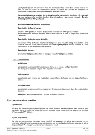 BP S14 - Pharmacie Galénique
Chapitre IV / Tome 1 – Les formes pharmaceutiques
Juin 2008
V.3.0
27 / 28
Les hydrolats doivent être conservés dans des flacons étanches, à l’abri de la lumière dans un lieu
frais. Ils ont une durée de conservation réduite en raison des risques de croissance de
moisissures. Elles doivent être renouvelées tous les ans au moins.
Ils sont utilisés pour aromatiser des préparations pharmaceutiques destinées à la voie orale
ou pour parfumer des produits destinés à la voie cutanée , ou comme véhicule . Certains
ont des propriétés thérapeutiques.
e) Principales eaux distillées aromatiques
Eau distillée de fleur d’oranger :
on utilise 1000 g de fleurs fraîches de Bigaradier pour recueillir 1000 g d’eau distillée.
Action légèrement sédative, elle sert aussi comme véhicule et dans la préparation du sirop de
Desessartz.
Eau distillée de laurier cerise (Liste II) :
on emploie 1000g de feuilles fraîches et 4000g d’eau pour recueillir 1000g d’eau distillée ; ainsi
obtenue, l’eau de laurier cerise contient de l’acide cyanhydrique libre ou combiné à l’acide
benzoïque, d’où son appartenance à la Liste II.
Eau distillée de rose :
on emploie 1000g de pétales frais de rose pour recueillir 1000g d’eau distillée.
2.2.2.3 – Les alcoolats
a) Définition
Les alcoolats sont des solutions alcooliques chargées en principe actif par distillation.
On distingue les alcoolats simples et les alcoolats composés.
b) Préparation
Les alcoolats sont obtenus par macération, puis distillation de l’alcool sur des drogue fraîches ou
sèches.
c) Conservation
Les alcoolats se conservent bien, mais doivent être cependant conservés dans des récipients bien
bouchés.
Exemples : Alcoolat de Fioravanti ; Alcoolat de mélisse composé.
2.3 – Les suspensions buvables
a) Définition
Ce sont des préparations liquides constituées par un ou plusieurs solides dispersés sous forme de fines
particules dans un milieu de dispersion encore appelée phase dispersante ou externe ou continue
(Pharmacopée X
ème
édition).
b) But, préparation
La mise en suspension ou dispersion du ou des P-A est nécessaire du fait de leur mauvaise ou très
mauvaise solubilité dans les solvants courants destinés aux formes liquides de la voie orale, ou du fait de
la quantité de P-A à incorporer dans une forme de volume réduit.
 
