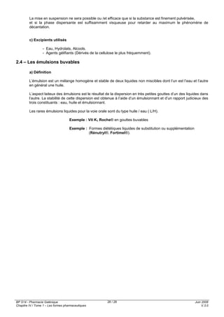 BP S14 - Pharmacie Galénique
Chapitre IV / Tome 1 – Les formes pharmaceutiques
Juin 2008
V.3.0
28 / 28
La mise en suspension ne sera possible ou /et efficace que si la substance est finement pulvérisée,
et si la phase dispersante est suffisamment visqueuse pour retarder au maximum le phénomène de
décantation.
c) Excipients utilisés
- Eau, Hydrolats, Alcools.
- Agents gélifiants (Dérivés de la cellulose le plus fréquemment).
2.4 – Les émulsions buvables
a) Définition
L’émulsion est un mélange homogène et stable de deux liquides non miscibles dont l’un est l’eau et l’autre
en général une huile.
L’aspect laiteux des émulsions est le résultat de la dispersion en très petites gouttes d’un des liquides dans
l’autre. La stabilité de cette dispersion est obtenue à l’aide d’un émulsionnant et d’un rapport judicieux des
trois constituants : eau, huile et émulsionnant.
Les rares émulsions liquides pour la voie orale sont du type huile / eau ( L/H).
Exemple : Vit K1 Roche® en gouttes buvables
Exemple : Formes diététiques liquides de substitution ou supplémentation
(Rénutryl®, Fortimel®).
 