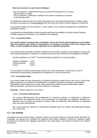 BP S14 - Pharmacie Galénique
Chapitre IV / Tome 1 – Les formes pharmaceutiques
Juin 2008
V.3.0
4 / 28
Selon leur structure, on peut encore distinguer :
- Les microcapsules : sphéroïdes formés d’un contenant (enveloppe) et d’un contenu
(liquide, pâteux ou solide).
- Les microsphères : sphéroïdes constitués d’une matrice imprégnée ou incluant le
ou les principes actifs.
Les sphéroïdes médicamenteux sont utilisés tels quels pour la voie orale (administration en cuillères doses
à croquer ou à avaler) ou cas le plus fréquent, être inclus dans des formes unitaires (gélules ou comprimés).
Les excipients utilisés pour leur fabrication : sucres, polyols, cires, substances agrégeantes ou plastifiantes
(cellulose et dérivés).
Les sphéroïdes médicamenteux entrent en grande partie dans la réalisation de formes orales à libération
modifiée (capsules et comprimés). Leur fabrication est industrielle.
1.1.5 – Les poudres titrées
Les poudres titrées ne peuvent être considérées comme des formes pharmaceutiques à part entière,
elles sont utilisées pour faciliter la manipulation et le dosage de principes actifs, très toxiques, très
actifs, ou dont la fragilité nécessite l’adjonction d’une substance protectrice.
Les poudres titrées préparées à l’officine s’obtiennent par trituration minutieuse et prolongée du principe actif
avec l’excipient (lactose) en présence d’un colorant (carmin) qui sert d’indicateur d’homogénéité du mélange.
Poudre de digitaline au 1/100
ème
(Formulaire National, préparation à l’avance possible)
Digitaline cristallisée 0,10 g
Lactose pulvérisé 9,65 g
Carmin 0,25 g
On peut préparer d’autres poudres titrées lorsque cela s’avère nécessaire, il s’agira dans ce cas, de
préparations extemporanées utilisables pour la préparation en cours exclusivement.
1.1.6 – Les poudres orales
Les poudres orales sont des préparations constituées de particules solides sèches, libre, plus ou moins fines.
Elles contiennent un ou plusieurs P.A additionnés si nécessaire d’excipients, colorants et aromatisants.
Généralement administrées avec de l’eau, elles peuvent dans certains cas être avalées telles quelles.
Elles se présentent sous forme de poudres unidoses ou multidoses.
Exemples : Sachets, paquets en vrac, flacon.
1.1.6.1 – Les poudres effervescentes
Les poudres effervescentes sont conditionnées en récipients unidoses ou multidoses et contiennent
généralement des substances acides et des carbonates ou bicarbonates qui réagissent rapidement en
présence d’eau en libérant du dioxyde de carbone. Elles sont destinées à être dissoutes ou dispersées
dans l’eau avant administration.
NB : Les poudres pour solutions ou suspensions buvables figurent au chapitre des préparations liquides
pour usage orale.
1.2 – Les sachets
Les sachets sont des formes unitaires, préparés à partir d’une poudre simple ou composée dont la fabrication est
industrielle. Les sachets sont constitués de matériaux divers (papier plastifié ou aluminium, plastique souple)
permettant d’y incorporer des mélanges pulvérulents, mais aussi pâteux, voire liquide et assurant une meilleure
conservation.
 