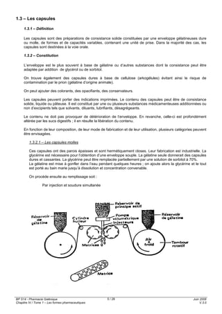 BP S14 - Pharmacie Galénique
Chapitre IV / Tome 1 – Les formes pharmaceutiques
Juin 2008
V.3.0
5 / 28
1.3 – Les capsules
1.3.1 – Définition
Les capsules sont des préparations de consistance solide constituées par une enveloppe gélatineuses dure
ou molle, de formes et de capacités variables, contenant une unité de prise. Dans la majorité des cas, les
capsules sont destinées à la voie orale.
1.3.2 – Constitution
L’enveloppe est le plus souvent à base de gélatine ou d’autres substances dont la consistance peut être
adaptée par addition de glycérol ou de sorbitol.
On trouve également des capsules dures à base de cellulose (arkogélules) évitant ainsi le risque de
contamination par le prion (gélatine d’origine animale).
On peut ajouter des colorants, des opacifiants, des conservateurs.
Les capsules peuvent porter des indications imprimées. Le contenu des capsules peut être de consistance
solide, liquide ou pâteuse. Il est constitué par une ou plusieurs substances médicamenteuses additionnées ou
non d’excipients tels que solvants, diluants, lubrifiants, désagrégeants.
Le contenu ne doit pas provoquer de détérioration de l’enveloppe. En revanche, celle-ci est profondément
altérée par les sucs digestifs ; il en résulte la libération du contenu.
En fonction de leur composition, de leur mode de fabrication et de leur utilisation, plusieurs catégories peuvent
être envisagées.
1.3.2.1 – Les capsules molles
Ces capsules ont des parois épaisses et sont hermétiquement closes. Leur fabrication est industrielle. La
glycérine est nécessaire pour l’obtention d’une enveloppe souple. La gélatine seule donnerait des capsules
dures et cassantes. La glycérine peut être remplacée partiellement par une solution de sorbitol à 70%.
La gélatine est mise à gonfler dans l’eau pendant quelques heures ; on ajoute alors la glycérine et le tout
est porté au bain marie jusqu’à dissolution et concentration convenable.
On procède ensuite au remplissage soit :
Par injection et soudure simultanée
 