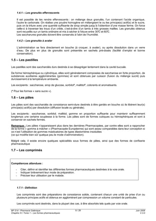 BP S14 - Pharmacie Galénique
Chapitre IV / Tome 1 – Les formes pharmaceutiques
Juin 2008
V.3.0
8 / 28
1.4.1 – Les granulés effervescents
Il est possible de les rendre effervescents : on mélange deux granulés, l’un contenant l’acide organique,
l’autre le carbonate. On réalise une poudre homogène en mélangeant le ou les principe(s) actif(s) et le sucre,
puis on la triture avec une quantité suffisante de sirop simple jusqu’à l’obtention d’une masse ferme. On force
celle-ci à traverser les trous d’un crible, c’est-à-dire d’un tamis à très grosses mailles. Les granulés obtenus
sont recueillis sur un tamis ordinaire et mis à sécher à l’étuve entre 30°C et 60°C.
Les saccharures granulés doivent être conservés à l’abri de l’humidité.
1.4.2 – Les granulés à avaler
L’administration se fera directement en bouche (à croquer, à avaler), ou après dissolution dans un verre
d’eau. De plus en plus de granulés sont présentés en sachets pré-dosés (facilité d’emploi et bonne
conservation).
1.5 – Les pastilles
Les pastilles sont des saccharolés durs destinés à se désagréger lentement dans la cavité buccale.
De forme hémisphérique ou cylindrique, elles sont généralement composées de saccharose en forte proportion, de
substances auxiliaires agglomérantes (gommes) et sont obtenues par cuisson (fusion du mélange sucré) puis
durcissement à la température ambiante.
Les excipients : saccharose, sirop de glucose, sorbitol*, maltitol*, colorants et aromatisants.
(* Pour les formes « sans sucre »).
1.6 – Les pâtes
Les pâtes sont des saccharolés de consistance semi-dure destinés à être gardés en bouche où ils libèrent leur(s)
principe(s) actif(s) par dissolution (diffusion locale ou générale).
Les excipients : saccharose, sorbitol, maltitol, gomme en proportion suffisante pour maintenir suffisamment
longtemps une certaine souplesse à la forme. Les pâtes sont de formes cubiques ou hémisphériques et sont à
conserver en sachets fermés.
Remarque : Les pâtes n’apparaissent plus dans les dernières Pharmacopées, par contre elles sont a rapprocher
de la forme « gomme à mâcher » (Pharmacopée Européenne) qui sont assez comparables dans leur conception si
ce n’est l’utilisation de gommes masticatoires de types élastomères insolubles
(ce qui modifie bien sûr quelque peu le mode d’administration).
Malgré cela, il existe encore quelques spécialités sous formes de pâtes, ainsi que des formes de confiserie
pharmaceutique
1.7 – Les comprimés
Compétences attendues :
- Citer, définir et identifier les différentes formes pharmaceutiques destinées à la voie orale.
- Indiquer brièvement leur mode de préparation.
- Préciser leur utilisation par le malade.
1.7.1 - Définition
Les comprimés sont des préparations de consistance solide, contenant chacun une unité de prise d’un ou
plusieurs principes actifs et obtenus en agglomérant par compression un volume constant de particules.
Les comprimés sont destinés, dans la plupart des cas, à être absorbés tels quels par voie orale.
 