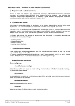 BP S14 - Pharmacie Galénique
Chapitre IV / Tome 1 – Les formes pharmaceutiques
Juin 2008
V.3.0
9 / 28
1.7.2 – Mise au point – fabrication (en milieu industriel exclusivement)
a) Préparation de la poudre à comprimer :
la mise en forme d’un comprimé (par compression) repose sur la formulation du mélange : opération
nécessitant la présence d’adjuvants (agents liants, diluants, lubrifiants, auxquels il faut adjoindre des
substances agissant sur le délitement futur du comprimé : agents délitants, désagrégeants, agents de
protection, constituants de matrice, substances tampons etc…).
b) Granulation de la poudre :
cette mise en forme dépend aussi de la structure de la poudre : granulométrie, densité, fluidité, taux
d’hydratation. Il est nécessaire d’effectuer un travail de la poudre : c’est l’étape de granulation.
Il est rare qu’une poudre dans laquelle ont été ajoutés des adjuvants puisse se comprimer directement. La
plupart des poudres doivent subir d’abord une agglomération préalable : c’est la granulation qui peut être
réalisée soit en milieu sec soit en milieu humide (granulation par voie sèche ou par voie humide).
On obtient des granules qui serviront à la fabrication des comprimés. La granulation entraîne une
modification de la texture du mélange :
- densité augmentée,
- meilleurs écoulements,
- porosité supérieure,
- une compression plus facile.
• La granulation par voie sèche
Cette méthode est utilisée essentiellement pour des poudres de faible densité et des P.A. qui ne
supportent ni la chaleur ni l’humidité.
Le mélange médicamenteux est comprimé de façon à obtenir des briquettes (2 à 5 cm) qui seront ensuite
broyées afin d’obtenir une poudre. La poudre sera ensuite calibrée par tamisage.
• La granulation par voie humide
Comporte 4 phases :
- humidification ou mouillage
réalisé dans un pétrin dans lequel est mis le mélange médicamenteux, un liant et le liquide de mouillage.
On obtient une masse pâteuse.
- la granulation
la masse pâteuse homogène est introduite dans un granulateur qui oblige la pâte à passer au travers d’un
tamis : nous obtenons des granulés.
- séchage des granulés
réalisé dans des étuves ou des séchoirs.
- calibrage
réalisé par tamisage afin d’obtenir des granulés de taille homogène.
 