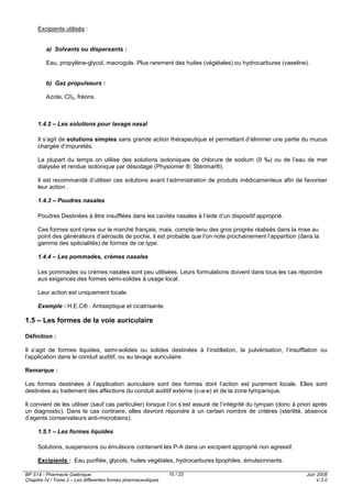 BP S14 - Pharmacie Galénique
Chapitre IV / Tome 2 – Les différentes formes pharmaceutiques
Juin 2008
V.3.0
10 / 23
Excipients utilisés :
a) Solvants ou dispersants :
Eau, propylène-glycol, macrogols. Plus rarement des huiles (végétales) ou hydrocarbures (vaseline).
b) Gaz propulseurs :
Azote, C02, fréons.
1.4.2 – Les solutions pour lavage nasal
Il s’agit de solutions simples sans grande action thérapeutique et permettant d’éliminer une partie du mucus
chargée d’impuretés.
La plupart du temps on utilise des solutions isotoniques de chlorure de sodium (9 ‰) ou de l’eau de mer
dialysée et rendue isotonique par désodage (Physiomer ®; Stérimar®).
Il est recommandé d’utiliser ces solutions avant l’administration de produits médicamenteux afin de favoriser
leur action .
1.4.3 – Poudres nasales
Poudres Destinées à être insufflées dans les cavités nasales à l’aide d’un dispositif approprié.
Ces formes sont rares sur le marché français, mais, compte tenu des gros progrès réalisés dans la mise au
point des générateurs d’aérosols de poche, il est probable que l’on note prochainement l’apparition (dans la
gamme des spécialités) de formes de ce type.
1.4.4 – Les pommades, crèmes nasales
Les pommades ou crèmes nasales sont peu utilisées. Leurs formulations doivent dans tous les cas répondre
aux exigences des formes semi-solides à usage local.
Leur action est uniquement locale.
Exemple : H.E.C® : Antiseptique et cicatrisante.
1.5 – Les formes de la voie auriculaire
Définition :
Il s’agit de formes liquides, semi-solides ou solides destinées à l’instillation, la pulvérisation, l’insufflation ou
l’application dans le conduit auditif, ou au lavage auriculaire.
Remarque :
Les formes destinées à l’application auriculaire sont des formes dont l’action est purement locale. Elles sont
destinées au traitement des affections du conduit auditif externe (c-a-e) et de la zone tympanique.
Il convient de les utiliser (sauf cas particulier) lorsque l’on s’est assuré de l’intégrité du tympan (donc à priori après
un diagnostic). Dans le cas contraire, elles devront répondre à un certain nombre de critères (stérilité, absence
d’agents conservateurs anti-microbiens).
1.5.1 – Les formes liquides
Solutions, suspensions ou émulsions contenant les P-A dans un excipient approprié non agressif.
Excipients : Eau purifiée, glycols, huiles végétales, hydrocarbures lipophiles, émulsionnants.
 