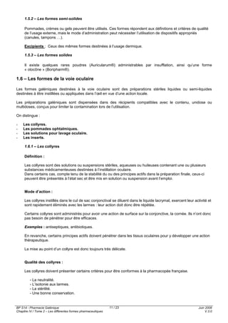 BP S14 - Pharmacie Galénique
Chapitre IV / Tome 2 – Les différentes formes pharmaceutiques
Juin 2008
V.3.0
11 / 23
1.5.2 – Les formes semi-solides
Pommades, crèmes ou gels peuvent être utilisés. Ces formes répondent aux définitions et critères de qualité
de l’usage externe, mais le mode d’administration peut nécessiter l’utilisation de dispositifs appropriés
(canules, tampons …).
Excipients : Ceux des mêmes formes destinées à l’usage dermique.
1.5.3 – Les formes solides
Il existe quelques rares poudres (Auricularum®) administrables par insufflation, ainsi qu’une forme
« otocône » (Boripharm®).
1.6 – Les formes de la voie oculaire
Les formes galéniques destinées à la voie oculaire sont des préparations stériles liquides ou semi-liquides
destinées à être instillées ou appliquées dans l’œil en vue d’une action locale.
Les préparations galéniques sont dispensées dans des récipients compatibles avec le contenu, unidose ou
multidoses, conçus pour limiter la contamination lors de l’utilisation.
On distingue :
- Les collyres.
- Les pommades ophtalmiques.
- Les solutions pour lavage oculaire.
- Les inserts.
1.6.1 – Les collyres
Définition :
Les collyres sont des solutions ou suspensions stériles, aqueuses ou huileuses contenant une ou plusieurs
substances médicamenteuses destinées à l’instillation oculaire.
Dans certains cas, compte tenu de la stabilité du ou des principes actifs dans la préparation finale, ceux-ci
peuvent être présentés à l’état sec et être mis en solution ou suspension avant l’emploi.
Mode d’action :
Les collyres instillés dans le cul de sac conjonctival se diluent dans le liquide lacrymal, exercent leur activité et
sont rapidement éliminés avec les larmes : leur action doit donc être répétée.
Certains collyres sont administrés pour avoir une action de surface sur la conjonctive, la cornée. Ils n’ont donc
pas besoin de pénétrer pour être efficaces.
Exemples : antiseptiques, antibiotiques.
En revanche, certains principes actifs doivent pénétrer dans les tissus oculaires pour y développer une action
thérapeutique.
La mise au point d’un collyre est donc toujours très délicate.
Qualité des collyres :
Les collyres doivent présenter certains critères pour être conformes à la pharmacopée française.
- La neutralité.
- L’isotonie aux larmes.
- La stérilité.
- Une bonne conservation.
 