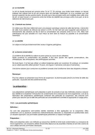 BP S14 - Pharmacie Galénique
Chapitre IV / Tome 2 – Les différentes formes pharmaceutiques
Juin 2008
V.3.0
12 / 23
a) La neutralité
Le pH du liquide lacrymal est compris entre 7,4 et 7,7. En principe, pour éviter toute irritation on devrait
préparer des collyres dont le pH est compris dans cet intervalle. Cependant, on a pu constater que l’œil
pouvait supporter de plus grands écarts, de sorte que si les principes actifs sont instables dans cette zone
de pH, on peut trouver un compromis entre les limites de stabilité des principes actifs d’une part, et de la
tolérance de l’œil d’autre part.
b) L’isotonie aux larmes
Un collyre pour être bien toléré doit avoir une pression osmotique voisine de celle des larmes, c’est-à-dire
de celle d’une solution de chlorure de sodium à 0,9%. En fait l’œil sain peut supporter sans douleurs ni
larmoiements des solutions de Na Cl dont la concentration est comprise entre 0,5 et 1,5%. Mais l’œil
pathologique est plus sensible et il vaut mieux se tenir dans la mesure du possible à la concentration
isotonique.
c) La stérilité
Un collyre ne doit pas évidemment être vecteur d’agents pathogènes.
d) La bonne conservation
Le problème de la stérilité du collyre se pose surtout au cours de son utilisation.
Après ouverture la contamination est possible. Il faut donc ajouter des agents conservateurs, des
antiseptiques, des antioxydants, des antifongiques autorisés.
De toute façon, il ne faut pas utiliser un collyre longtemps après son ouverture. En pratique, on considère
qu’un collyre peut être utilisé pendant 15 jours, à la rigueur 3 semaines voire plus (4 semaines).
Une bonne solution pour contourner ce problème consiste à les conditionner dans des récipients unidoses.
Remarque :
Pour les collyres se présentant sous forme de suspension, la pharmacopée prévoit une limite de taille des
particules : la poudre doit être extrêmement fine.
La préparation :
Les préparations ophtalmiques sont préparées à partir de produits et par des méthodes propres à assurer
leur stérilité et à empêcher l’introduction de contaminants et la croissance de micro-organismes. Lors de la
fabrication des préparations ophtalmiques contenant des particules en suspension, des mesures sont
prises pour assurer que la taille des particules est convenablement contrôlée et appropriée à l’usage prévu.
1.6.2 – Les pommades ophtalmiques
Définition :
Ce sont des préparations semi-solides stériles destinées à être appliquées sur la conjonctive. Elles
contiennent une ou plusieurs substances médicamenteuses dissoutes ou dispersées et conditionnées dans
un récipient approprié. Les pommades ophtalmiques présentent un aspect homogène.
Préparation :
Elles sont préparées selon une méthode qui assure leur stérilité et évite toute contamination ou croissance de
micro-organismes. Les excipients utilisés doivent être dépourvus de propriétés irritantes et sont très voisins de
ceux utilisés dans les pommades classiques.
 