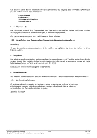 BP S14 - Pharmacie Galénique
Chapitre IV / Tome 2 – Les différentes formes pharmaceutiques
Juin 2008
V.3.0
13 / 23
Les principes actifs doivent être finement broyés (microniseur ou broyeur). Les pommades ophtalmiques
peuvent contenir certains adjuvants tels que :
- antioxygènes,
- stabilisants,
- agents anti-microbiens,
- conservateurs.
Le conditionnement :
Les pommades oculaires sont conditionnées dans des petits tubes flexibles stériles comportant ou étant
accompagnés d’une canule et contenant au plus, 5 grammes de préparation.
Ces pommades peuvent aussi être conditionnées en doses unitaires.
1.6.3 – Les solutions pour lavage oculaire (improprement appelées bains oculaires)
Définition :
Ce sont des solutions aqueuses destinées à être instillées ou appliquées au niveau de l’œil en vue d’une
hygiène oculaire.
La composition :
Les solutions pour lavage oculaire sont composées d’un ou plusieurs principe(s) actif(s) antiseptiques, le plus
souvent dissous dans une eau distillée aromatique et additionnées de sels et substances tampon afin d’être
isotonique aux larmes et d’avoir un pH compris entre 6,4 et 7,8.
Elles peuvent aussi contenir des agents conservateurs.
Le conditionnement :
Ces solutions sont conditionnées dans des récipients munis d’un système de distribution approprié (œillère).
1.6.4 – Les inserts ophtalmiques
Ce sont des préparations stériles de consistance solide ou semi-solide en forme de bâtonnets
cylindriques de quelques millimètres de longueur destinés à être insérés dans le cul de sac
conjonctival en vue d’une action générale ou locale.
Exemple : Lacrisert.
 