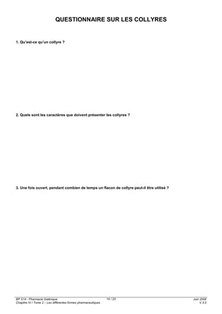 BP S14 - Pharmacie Galénique
Chapitre IV / Tome 2 – Les différentes formes pharmaceutiques
Juin 2008
V.3.0
14 / 23
QUESTIONNAIRE SUR LES COLLYRES
1. Qu’est-ce qu’un collyre ?
2. Quels sont les caractères que doivent présenter les collyres ?
3. Une fois ouvert, pendant combien de temps un flacon de collyre peut-il être utilisé ?
 