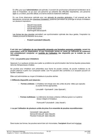BP S14 - Pharmacie Galénique
Chapitre IV / Tome 2 – Les différentes formes pharmaceutiques
Juin 2008
V.3.0
16 / 23
En effet, pour que l’administration soit optimale, il convient de synchroniser précisément la libération de la
dose et l’inspiration, ce qui pour une personne qui présente des difficultés respiratoires, une personne
âgée ou un enfant, peut être délicat, et à terme rendre le traitement inefficace.
En vue d’une observance optimale pour ces aérosols de première génération, il est proposé par les
laboratoires concernés des chambres d’inhalation, systèmes permettant de prolonger le temps d’inhalation
sur plusieurs inspirations :
- Glaxo® Volumatic®.
- Glaxo® Babyhaler®.
- Astra® Nébuhaler®.
- Boerhinger® Aéroscopic®.
Les formes les plus récentes permettent une synchronisation optimale des deux gestes, l’inspiration du
malade provocant la libération de la dose :
- Prolair® autohaler® (Glaxo®).
Il est clair que l’utilisation de ces dispositifs nécessite une formation sommaire préalable, venant du
prescripteur ou/et du dispensateur, et que l’éventuelle remise en cause de l’efficacité du traitement
doit préalablement comporter un contrôle de l’utilisation des dispositifs par le malade (ou son
entourage).
1.7.2 – Les poudres pour inhalations
Apparues il y a quelques années pour palier au problème de synchronisation des formes liquides pressurisées
dans les thérapeutiques inhalées.
les poudres pour inhalation sont présentées sous forme de poudre unidose, de poudre multidose ou de
poudre obtenue à partir d’un composant solide. Les P-A peuvent être combinés à un excipient pouvant en
faciliter l’utilisation.
Elles sont administrées au moyen d’inhalateurs à poudres sèches.
Différents dispositifs sont observés :
- Formes unidoses : L’inhalateur est chargé avec des unités de prise telles que capsules
ou autres formes appropriées.
Lomudal® + Spinhaler® ( labo Spécia® )
- Formes multidoses : La délivrance de doses unitaires s’effectue grace à un système
doseur intégré à l’inhalateur.
Pulmicort® Turbuhaler® ( labo Astra® )
ou par l’utilisation de plusieurs unités de prise d’un ensemble de poudres reconditionnées :
Ventodisk® (labo glaxo®)
Sérévent® diskus® (labo Glaxo®)
Flixotide ® diskus® (labo Glaxo®)
Dans toutes ces formes, les poudres seront bien sûr micronisées, l’excipient diluant est le lactose.
 