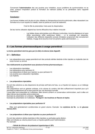 BP S14 - Pharmacie Galénique
Chapitre IV / Tome 2 – Les différentes formes pharmaceutiques
Juin 2008
V.3.0
17 / 23
Concernant l’administration des ces poudres pour inhalation, aucun problème de synchronisation ne se
pose, puisque l’inspiration produit la formation de l’aérosol (solide) et sa pénétration dans l’appareil
respiratoire.
Conclusion :
Les formes inhalées sont de plus en plus utilisées en thérapeutique broncho-pulmonaire, elles nécessitent une
formation et un suivi auprès du malade, avant et parfois en cours de traitement.
C’est le rôle du prescripteur mais aussi du dispensateur.
De leur bonne utilisation dépend leur bonne efficacité et leur relative innocuité :
- Les faibles doses administrées sont efficaces (corticoïdes, broncho-dilatateurs) et sans
effets secondaires (effet systémique faible)……..si la posologie est respectée,
l’utilisation des différents dispositifs correcte (Inhalation proprement dite correctement
réalisée, rinçage de la bouche et de l’oro-pharinx après administration…).
2 – Les formes pharmaceutiques à usage parentéral
Le terme parentéral vient du grec par (à côté) et enteros (tube digestif)
2.1 – Définition
• Les préparations pour usage parentéral sont des produits stériles destinés à être injectés ou implantés dans le
corps humain ou animal.
Ces médicaments se présentent sous plusieurs formes pharmaceutiques :
- Les préparations injectables.
- Les préparations pour perfusion IV.
- Les préparations à diluer pour injection ou pour perfusion IV.
- Les poudres pour préparation injectables.
- Les implants.
• Les préparations injectables
Ce sont des solutions ou des dispersions de principe actif dans de l’eau, ou un liquide non aqueux, ou un mélange
des deux.
Ces préparations sont en général unidoses, et le volume du contenu doit être suffisamment important pour qu’il
permette le prélèvement de la dose prescrite par une technique normale.
Lorsqu’elles sont présentées en multidoses, elles doivent contenir un conservateur antimicrobien, sauf si elles ont
elles-mêmes des propriétés antimicrobiennes.
Exemple de présentation en unidoses : Vogalène®
Exemple de présentation en multidoses : Purégon®, les insulines en flacons et stylos.
• Les préparations injectables pour perfusion IV
Elles sont généralement conditionnées en grand volume. Exemple : les solutions de Na ou de glucose
Vitrimix KV®.
• Les préparations à diluer pour injection ou pour perfusion IV
Ce sont des solutions stériles destinées à être injectées ou perfusées après dilution.
Elles sont diluées au volume prescrit avec un liquide spécifié avant l’administration.
Par exemple :
- Soluté de chlorure de potassium hypertonique à 20%
 