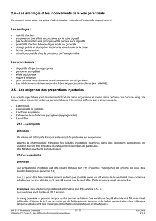 BP S14 - Pharmacie Galénique
Chapitre IV / Tome 2 – Les différentes formes pharmaceutiques
Juin 2008
V.3.0
20 / 23
2.4 – Les avantages et les inconvénients de la voie parentérale
Ils peuvent varier selon les voies d’administration mais dans l’ensemble on peut retenir :
Les avantages :
- rapidité d’action
- suppression des effets secondaires sur le tube digestif
- pas de destruction des principes actifs par les sucs digestifs
- possibilité d’action thérapeutique locale ou générale
- dosage précis et absorption importante voire totale de la dose
- bonne conservation
- utilisation possible chez le comateux ou l’irresponsable.
Les inconvénients :
- dispositifs d’injection appropriés
- personnel compétent
- effets douloureux
- risque d’infection
- pour certains cela nécessite une conservation au réfrigérateur.
- Les médicaments doivent répondre à des exigences particulières (ex : stérilité).
2.5 – Les exigences des préparations injectables
Les solutés injectables sont directement introduits dans l’organisme et même dans certains cas dans le sang : ils
doivent donc présenter certaines caractéristiques très strictes définies par la pharmacopée.
- La limpidité.
- La neutralité si possible.
- L’isotonie au plasma.
- L’absence de substances pyrogènes (apyrogénicité).
- La stérilité.
2.5.1 – La limpidité
Définition :
Un soluté est dit limpide lorsqu’il est exempt de particules en suspension.
D’après la pharmacopée française, les solutés injectables examinés dans des conditions appropriées de
visibilité doivent être limpides et pratiquement exemptes de particules.
Une filtration clarifiante est nécessaire.
2.5.2 – La neutralité
Définition :
une préparation injectable est dite neutre lorsque son PH (Potentiel Hydrogène) est proche de celui des
liquides biologiques (environ 7.4)
Les p.i. pour être bien tolérées doivent autant que possible avoir un pH voisin de la neutralité mais certaines
substances ne sont stables qu’à des pH autres que la neutralité. Cette exigence n’est pas absolue.
Exemples : les solutions injectables d’adrénaline sont très acides 3,5 – 4
Les insulines sont stables à pH 3 environ.
Le sang possède un pouvoir tampon qui lui permet de tolérer des variations de pH allant de 4 à 10, mais il est
préférable d’ajuster le pH par un mélange de faible pouvoir tampon et de faible concentration (les mélanges
tampons utilisés sont des mélanges phosphates monosodiques et disodiques).
 