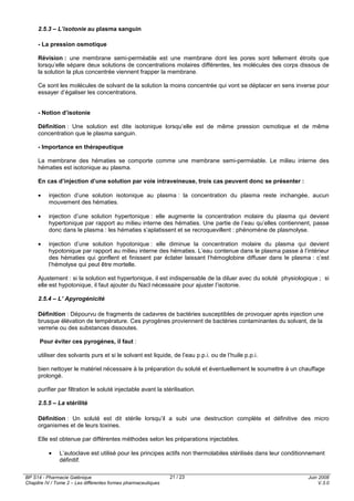 BP S14 - Pharmacie Galénique
Chapitre IV / Tome 2 – Les différentes formes pharmaceutiques
Juin 2008
V.3.0
21 / 23
2.5.3 – L’isotonie au plasma sanguin
- La pression osmotique
Révision : une membrane semi-perméable est une membrane dont les pores sont tellement étroits que
lorsqu’elle sépare deux solutions de concentrations molaires différentes, les molécules des corps dissous de
la solution la plus concentrée viennent frapper la membrane.
Ce sont les molécules de solvant de la solution la moins concentrée qui vont se déplacer en sens inverse pour
essayer d’égaliser les concentrations.
- Notion d’isotonie
Définition : Une solution est dite isotonique lorsqu’elle est de même pression osmotique et de même
concentration que le plasma sanguin.
- Importance en thérapeutique
La membrane des hématies se comporte comme une membrane semi-perméable. Le milieu interne des
hématies est isotonique au plasma.
En cas d’injection d’une solution par voie intraveineuse, trois cas peuvent donc se présenter :
• injection d’une solution isotonique au plasma : la concentration du plasma reste inchangée, aucun
mouvement des hématies.
• injection d’une solution hypertonique : elle augmente la concentration molaire du plasma qui devient
hypertonique par rapport au milieu interne des hématies. Une partie de l’eau qu’elles contiennent, passe
donc dans le plasma : les hématies s’aplatissent et se recroquevillent : phénomène de plasmolyse.
• injection d’une solution hypotonique : elle diminue la concentration molaire du plasma qui devient
hypotonique par rapport au milieu interne des hématies. L’eau contenue dans le plasma passe à l’intérieur
des hématies qui gonflent et finissent par éclater laissant l’hémoglobine diffuser dans le plasma : c’est
l’hémolyse qui peut être mortelle.
Ajustement : si la solution est hypertonique, il est indispensable de la diluer avec du soluté physiologique ; si
elle est hypotonique, il faut ajouter du Nacl nécessaire pour ajuster l’isotonie.
2.5.4 – L’ Apyrogénicité
Définition : Dépourvu de fragments de cadavres de bactéries susceptibles de provoquer après injection une
brusque élévation de température. Ces pyrogènes proviennent de bactéries contaminantes du solvant, de la
verrerie ou des substances dissoutes.
Pour éviter ces pyrogènes, il faut :
utiliser des solvants purs et si le solvant est liquide, de l’eau p.p.i. ou de l’huile p.p.i.
bien nettoyer le matériel nécessaire à la préparation du soluté et éventuellement le soumettre à un chauffage
prolongé.
purifier par filtration le soluté injectable avant la stérilisation.
2.5.5 – La stérilité
Définition : Un soluté est dit stérile lorsqu’il a subi une destruction complète et définitive des micro
organismes et de leurs toxines.
Elle est obtenue par différentes méthodes selon les préparations injectables.
• L’autoclave est utilisé pour les principes actifs non thermolabiles stérilisés dans leur conditionnement
définitif.
 