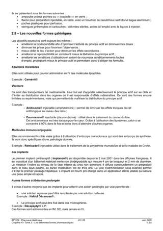 BP S14 - Pharmacie Galénique
Chapitre IV / Tome 2 – Les différentes formes pharmaceutiques
Juin 2008
V.3.0
23 / 23
Ils se présentent sous les formes suivantes :
• ampoules à deux pointes ou << bouteille >> en verre ;
• flacon pour préparation injectable, en verre, avec un bouchon de caoutchouc serti d’une bague aluminium ;
• poches plastiques pour perfusion ;
• seringues préremplies et cartouches : délivrées stériles, prêtes à l’emploi avec le liquide à injecter.
2.8 – Les nouvelles formes galéniques
Les objectifs poursuivis sont toujours les mêmes :
• améliorer la biodisponibilité afin d’optimiser l’activité du principe actif en diminuant les doses ;
• diminuer les prises pour favoriser l’observance ;
• mieux cibler le lieu d’action pour diminuer les effets secondaires ;
• améliorer la reproductibilité en contrôlant mieux la libération du principe actif ;
• améliorer les conditions d’utilisation en créant de nouveaux conditionnements faciles
d’emploi, protégeant mieux le principe actif et permettant donc d’alléger les formules.
Solutions micellaires
Elles sont utilisés pour pouvoir administrer en IV des molécules lipophiles.
Exemple : Cernévit®
Vecteurs
Ce sont des transporteurs de médicaments. Leur but est d’apporter sélectivement le principe actif sur sa cible et
d’éviter sa distribution dans les organes où il est responsable d’effets indésirables. Ce sont des formes encore
limitées ou expérimentales, mais qui permettent de maîtriser la distribution du principe actif.
Exemple :
- Ambisome® injectable (amphotéricine) : permet de diminuer les effets toxiques de cet
antifongique au niveau des reins ;
- Daunoxome® injectable (daunorubicine) : utilisé dans le traitement du cancer du foie.
Cet anticancéreux est très toxique pour le cœur. Grâce à l’utilisation des liposomes, celui-ci se
concentre à 90% dans le foie et évite donc d’atteindre d’autres organes.
Molécules immunoconjuguées
Elles reconnaissent la cible visée grâce à l’utilisation d’anticorps monoclonaux qui sont des anticorps de synthèse.
Ils sont donc spécifiques d’une pathologie donnée.
Exemple : Remicade® injectable utilisé dans le traitement de la polyarthrite rhumatoïde et de la maladie de Crohn.
Les implants
Le premier implant contraceptif ( Implanon®) est disponible depuis le 2 mai 2001 dans les officines françaises. Il
est constitué d’un bâtonnet matriciel inerte non biodégradable qui mesure 4 cm de longueur et 2 mm de diamètre.
Le médecin l’insère au niveau de la face interne du bras non dominant. Il diffuse continuellement un progestatif
dans le tissu sous-cutané, sa durée d’utilisation est de trois ans. La voie d’administration sous-cutanée permet
d’éviter le premier passage hépatique. L’implant est fourni pré-chargé dans un applicateur stérile jetable qui assure
une pose simple et rapide.
Autres formes à libération prolongée
Il existe d’autres moyens que les implants pour obtenir une action prolongée par voie parentérale :
• une solution aqueuse peut être remplacée par une solution huileuse.
Exemple : Haldol Décanoas® ;
• Le principe actif peut être fixé dans des microsphères.
Exemple : Décapeptyl® L.P.
Ces formes sont administrées en IM, SC, mais jamais en IV.
 