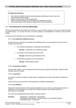 BP S14 - Pharmacie Galénique
Chapitre IV / Tome 2 – Les différentes formes pharmaceutiques
Juin 2008
V.3.0
3 / 23
1 – formes pharmaceutiques destinées aux voies transmucosales
Compétences attendues :
- Citer, définir et identifier les formes pharmaceutiques utilisées pour chacune des voies
d’administration transmucosale.
- Indiquer brièvement les modes de préparation.
- Citer les excipients utilisés pour la fabrication des suppositoires moulés.
- Indiquer les exigences des collyres et expliquer leur mode de préparation.
1.1 – Les formes de la voie buccopharyngée
Formes pharmaceutiques administrées par la bouche en vue d’une action locale au niveau de la cavité buccale et
de l’arrière gorge , ou cas plus rare pour une action générale. Ces préparations ne doivent à priori pas être
avalées.
Ce sont des formes destinées à la voie perlinguale ou sublinguale
1.1.1 – Les comprimés à délitement buccal
Il s’agit de formes comprimés non-enrobés dont le délitement plus ou moins rapide en bouche permet en
fonction du principe actif :
• Une résorption perlinguale ou sublinguale (action générale).
Exemple : Lyophylisats oraux (délitement rapide).
• Une résorption dont l’intérêt est purement local.
Exemple : Betnéval buccal® (délitement lent).
• Une libération progressive du principe actif (LP)
Exemple : Actiq® (délitement lent)
1.1.2 – Les gommes à mâcher
Formes orales unitaires , dont l’excipient principal est une gomme (polymère inaltérable), destinées à être
mâchées, sans être avalées.
1.1.3 – Les granules
Forme orale constituée de sphères de taille réduite, imprégnées de principes actifs (Matrice sphérique de
lactose).
C’est la forme la plus courante pour l’administration de remèdes homéopathiques.
1.1.4 – Les collutoires
Préparations liquides destinées à être appliquées directement sur les voies buccopharyngées à l’aide d’un
bâtonnet ou d’un pulvérisateur ce qui assure une meilleure répartition des principes actifs et une
administration plus agréable.
Leur action est essentiellement locale (aphtes, mycoses, angines).
Exemples : - Antiseptiques : Nanbacine® ; Collu hextril®
- Antiseptiques-anesthésiques : Eludril® collutoire ; Hexomédine® collutoire
- Anti-inflammatoires : Thiovalone®
 