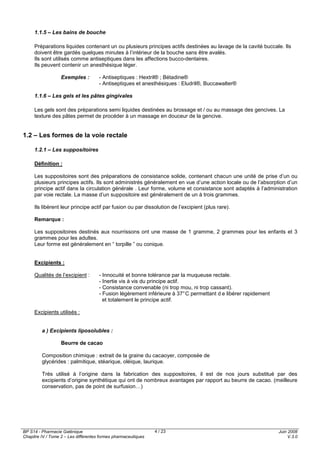 BP S14 - Pharmacie Galénique
Chapitre IV / Tome 2 – Les différentes formes pharmaceutiques
Juin 2008
V.3.0
4 / 23
1.1.5 – Les bains de bouche
Préparations liquides contenant un ou plusieurs principes actifs destinées au lavage de la cavité buccale. Ils
doivent être gardés quelques minutes à l’intérieur de la bouche sans être avalés.
Ils sont utilisés comme antiseptiques dans les affections bucco-dentaires.
Ils peuvent contenir un anesthésique léger.
Exemples : - Antiseptiques : Hextril® ; Bétadine®
- Antiseptiques et anesthésiques : Eludril®, Buccawalter®
1.1.6 – Les gels et les pâtes gingivales
Les gels sont des préparations semi liquides destinées au brossage et / ou au massage des gencives. La
texture des pâtes permet de procéder à un massage en douceur de la gencive.
1.2 – Les formes de la voie rectale
1.2.1 – Les suppositoires
Définition :
Les suppositoires sont des préparations de consistance solide, contenant chacun une unité de prise d’un ou
plusieurs principes actifs. Ils sont administrés généralement en vue d’une action locale ou de l’absorption d’un
principe actif dans la circulation générale . Leur forme, volume et consistance sont adaptés à l’administration
par voie rectale. La masse d’un suppositoire est généralement de un à trois grammes.
Ils libèrent leur principe actif par fusion ou par dissolution de l’excipient (plus rare).
Remarque :
Les suppositoires destinés aux nourrissons ont une masse de 1 gramme, 2 grammes pour les enfants et 3
grammes pour les adultes.
Leur forme est généralement en “ torpille ” ou conique.
Excipients :
Qualités de l’excipient : - Innocuité et bonne tolérance par la muqueuse rectale.
- Inertie vis à vis du principe actif.
- Consistance convenable (ni trop mou, ni trop cassant).
- Fusion légèrement inférieure à 37°C permettant d e libérer rapidement
et totalement le principe actif.
Excipients utilisés :
a ) Excipients liposolubles :
Beurre de cacao
Composition chimique : extrait de la graine du cacaoyer, composée de
glycérides : palmitique, stéarique, oléique, laurique.
Très utilisé à l’origine dans la fabrication des suppositoires, il est de nos jours substitué par des
excipients d’origine synthétique qui ont de nombreux avantages par rapport au beurre de cacao. (meilleure
conservation, pas de point de surfusion…)
 