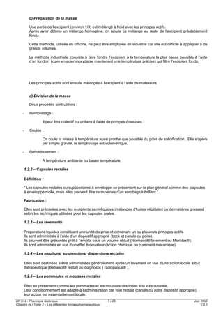 BP S14 - Pharmacie Galénique
Chapitre IV / Tome 2 – Les différentes formes pharmaceutiques
Juin 2008
V.3.0
7 / 23
c) Préparation de la masse
Une partie de l’excipient (environ 1/3) est mélangé à froid avec les principes actifs.
Après avoir obtenu un mélange homogène, on ajoute ce mélange au reste de l’excipient préalablement
fondu.
Cette méthode, utilisée en officine, ne peut être employée en industrie car elle est difficile à appliquer à de
grands volumes.
La méthode industrielle consiste à faire fondre l’excipient à la température la plus basse possible à l’aide
d’un fondoir (cuve en acier inoxydable maintenant une température précise) qui filtre l’excipient fondu.
Les principes actifs sont ensuite mélangés à l’excipient à l’aide de malaxeurs.
d) Division de la masse
Deux procédés sont utilisés :
- Remplissage :
Il peut être collectif ou unitaire à l’aide de pompes doseuses.
- Coulée :
On coule la masse à température aussi proche que possible du point de solidification . Elle s’opère
par simple gravité, le remplissage est volumétrique.
- Refroidissement :
A température ambiante ou basse température.
1.2.2 – Capsules rectales
Définition :
“ Les capsules rectales ou suppositoires à enveloppe se présentent sur le plan général comme des capsules
à enveloppe molle, mais elles peuvent être recouvertes d’un enrobage lubrifiant ”.
Fabrication :
Elles sont préparées avec les excipients semi-liquides (mélanges d’huiles végétales ou de matières grasses)
selon les techniques utilisées pour les capsules orales.
1.2.3 – Les lavements
Préparations liquides constituant une unité de prise et contenant un ou plusieurs principes actifs.
Ils sont administrés à l’aide d’un dispositif approprié (bock et canule ou poire).
Ils peuvent être présentés prêt à l’emploi sous un volume réduit (Normacol® lavement ou Microlax®).
Ils sont administrés en vue d’un effet évacuateur (action chimique ou purement mécanique).
1.2.4 – Les solutions, suspensions, dispersions rectales
Elles sont destinées à être administrées généralement après un lavement en vue d’une action locale à but
thérapeutique (Betnesol® rectal) ou diagnostic ( radiopaque® ).
1.2.5 – Les pommades et mousses rectales
Elles se présentent comme les pommades et les mousses destinées à la voie cutanée.
Leur conditionnement est adapté à l’administration par voie rectale (canule ou autre dispositif approprié)
leur action est essentiellement locale.
 