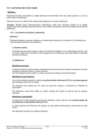BP S14 - Pharmacie Galénique
Chapitre IV / Tome 2 – Les différentes formes pharmaceutiques
Juin 2008
V.3.0
9 / 23
1.4 – Les formes de la voie nasale
Définition :
Préparations liquides, semi-solides ou solides destinées à l’administration dans les cavités nasales en vue d’une
action locale ou systémique*.
*Dans de rares cas, on utilise la voie nasale (endo-nasale) pour une action systémique.
Exemple : Minirin® Spray (Desmopressine) antidiurétique utilisé dans l’énurésie infantile et le diabète
insipide. Mais l’effet systémique peut être observé, avec certaines substances, lors de renouvellements abusifs des
applications.
1.4.1 – Les solutions, émulsions, suspensions
Définition :
Préparations liquides, aqueuses, huileuses ou émulsionnées contenant un ou plusieurs P.A. présentés sous
forme de gouttes nasales ou de nébuliseurs.
a ) Gouttes nasales :
Introduites dans les fosses nasales à l’aide d’un dispositif d’instillation, d’un compte-gouttes à boule,, droit
ou courbe ,(cette forme a tendance à être remplacée par les nébuliseurs mais reste utilisée en particulier
chez les nourrissons).
b ) Nébuliseurs :
Nébuliseurs manuels :
Il s’agit de récipients à parois souples, la dispersion étant assurée par une pression manuelle qui provoque
l’expulsion du liquide à travers un orifice très étroit.
Pour les récipients à parois solides, on utilise une pompe manuelle qui comprime le liquide.
Nébuliseurs à gaz comprimé :
Ce sont des récipients étanches, contenant une phase liquide renfermant le P.A. et une phase gazeuse
(gaz propulseur inerte comme l’azote).
Ces récipients sont obturés par une valve (qui peut être doseuse ) comprenant un dispositif de
pulvérisation.
Ces nébuliseurs doivent être utilisés en position verticale afin d’éviter la sortie du gaz en quelques
secondes.
Nébuliseurs à gaz liquéfié :
On retrouve les mêmes éléments que dans les nébuliseurs à gaz comprimé mais la phase liquide est
constituée par un gaz liquéfié contenant le P.A.
La phase gazeuse est formée par les vapeurs du gaz liquéfié (Hydrocarbures chloro-fluorés de type
Fréon).
Ces nébuliseurs assurent une meilleure dispersion.
 