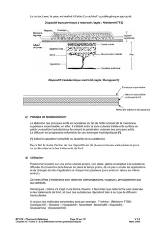 BP S14 – Pharmacie Galénique Page 10 sur 10 V 1.2
Chapitre IV / Tome 3 – Les différentes formes pharmaceutiques Mars 2009
Le contact avec la peau est réalisé à l'aide d'un adhésif hypoallergénique approprié.
Dispositif transdermique à réservoir (exple : Nitriderm®TTS)
Dispositif transdermique matriciel (exple :Durogesic®)
c) Principe de fonctionnement
La libération des principes actifs est accélérée du fait de l'effet occlusif de la membrane
supérieure imperméable, en effet, il s'établit entre la zone cutanée traitée et la surface du
patch un équilibre hydrolipidique favorisant la pénétration cutanée des principes actifs.
La diffusion est progressive et fonction de ces échanges hydrolipidiques (*).
(*) Selon le caractère hydrophile ou lipophile de la substance).
De ce fait, la durée d'action de ces dispositifs est de plusieurs heures voire plusieurs jours
ce qui les réserve à des traitements de fond.
d) Utilisation
Positionner le patch sur une zone cutanée propre, non lésée, glabre et adaptée à la substance
diffusée. Il conviendra de le laisser en place le temps prévu, de ne pas cumuler les applications
et de changer de site d'application à chaque fois (plusieurs jours avant un retour au même
endroit).
De rares effets d'intolérance sont observés (démangeaisons, rougeurs), principalement dus
aux adhésifs.
Remarques : même s'il s'agit d'une forme d'avenir, il faut noter que cette forme sera réservée
à des traitements de fond, et pour des substances répondant bien à ce type de diffusion
transcutanée.
A ce jour, les molécules concernées sont par exemple : Trinitrine : (Nitriderm TTS® ;
Cordipatch®) – Nicotine : (Nicopatch® ; Nicorette® ; Nicotinell® ; Niquitin®) –
Scopolamine : (Scopoderm®).
 
