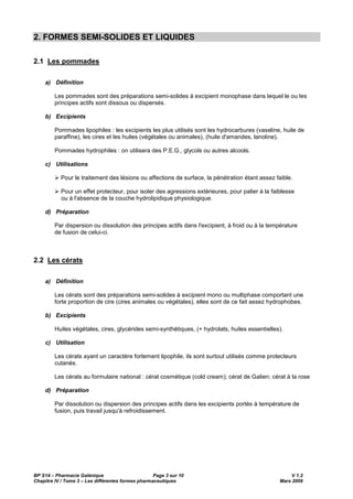 BP S14 – Pharmacie Galénique Page 3 sur 10 V 1.2
Chapitre IV / Tome 3 – Les différentes formes pharmaceutiques Mars 2009
2. FORMES SEMI-SOLIDES ET LIQUIDES
2.1 Les pommades
a) Définition
Les pommades sont des préparations semi-solides à excipient monophase dans lequel le ou les
principes actifs sont dissous ou dispersés.
b) Excipients
Pommades lipophiles : les excipients les plus utilisés sont les hydrocarbures (vaseline, huile de
paraffine), les cires et les huiles (végétales ou animales), (huile d'amandes, lanoline).
Pommades hydrophiles : on utilisera des P.E.G., glycols ou autres alcools.
c) Utilisations
Pour le traitement des lésions ou affections de surface, la pénétration étant assez faible.
Pour un effet protecteur, pour isoler des agressions extérieures, pour palier à la faiblesse
ou à l'absence de la couche hydrolipidique physiologique.
d) Préparation
Par dispersion ou dissolution des principes actifs dans l'excipient, à froid ou à la température
de fusion de celui-ci.
2.2 Les cérats
a) Définition
Les cérats sont des préparations semi-solides à excipient mono ou multiphase comportant une
forte proportion de cire (cires animales ou végétales), elles sont de ce fait assez hydrophobes.
b) Excipients
Huiles végétales, cires, glycérides semi-synthétiques, (+ hydrolats, huiles essentielles).
c) Utilisation
Les cérats ayant un caractère fortement lipophile, ils sont surtout utilisés comme protecteurs
cutanés.
Les cérats au formulaire national : cérat cosmétique (cold cream); cérat de Galien; cérat à la rose
d) Préparation
Par dissolution ou dispersion des principes actifs dans les excipients portés à température de
fusion, puis travail jusqu'à refroidissement.
 