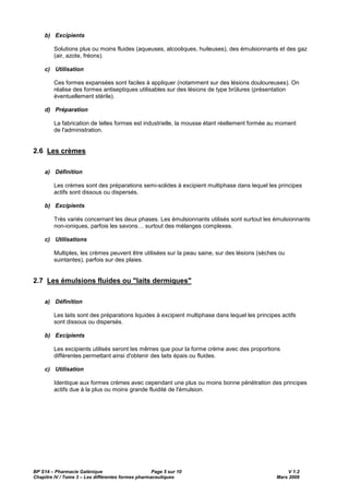 BP S14 – Pharmacie Galénique Page 5 sur 10 V 1.2
Chapitre IV / Tome 3 – Les différentes formes pharmaceutiques Mars 2009
b) Excipients
Solutions plus ou moins fluides (aqueuses, alcooliques, huileuses), des émulsionnants et des gaz
(air, azote, fréons).
c) Utilisation
Ces formes expansées sont faciles à appliquer (notamment sur des lésions douloureuses). On
réalise des formes antiseptiques utilisables sur des lésions de type brûlures (présentation
éventuellement stérile).
d) Préparation
La fabrication de telles formes est industrielle, la mousse étant réellement formée au moment
de l'administration.
2.6 Les crèmes
a) Définition
Les crèmes sont des préparations semi-solides à excipient multiphase dans lequel les principes
actifs sont dissous ou dispersés.
b) Excipients
Très variés concernant les deux phases. Les émulsionnants utilisés sont surtout les émulsionnants
non-ioniques, parfois les savons… surtout des mélanges complexes.
c) Utilisations
Multiples, les crèmes peuvent être utilisées sur la peau saine, sur des lésions (sèches ou
suintantes), parfois sur des plaies.
2.7 Les émulsions fluides ou "laits dermiques"
a) Définition
Les laits sont des préparations liquides à excipient multiphase dans lequel les principes actifs
sont dissous ou dispersés.
b) Excipients
Les excipients utilisés seront les mêmes que pour la forme crème avec des proportions
différentes permettant ainsi d'obtenir des laits épais ou fluides.
c) Utilisation
Identique aux formes crèmes avec cependant une plus ou moins bonne pénétration des principes
actifs due à la plus ou moins grande fluidité de l'émulsion.
 
