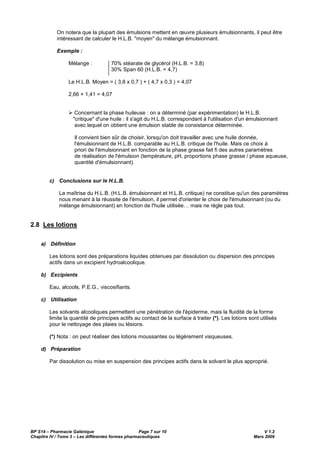 BP S14 – Pharmacie Galénique Page 7 sur 10 V 1.2
Chapitre IV / Tome 3 – Les différentes formes pharmaceutiques Mars 2009
On notera que la plupart des émulsions mettent en œuvre plusieurs émulsionnants, il peut être
intéressant de calculer le H.L.B. "moyen" du mélange émulsionnant.
Exemple :
Mélange : 70% stéarate de glycérol (H.L.B. = 3,8)
30% Span 60 (H.L.B. = 4,7)
Le H.L.B. Moyen = ( 3,8 x 0,7 ) + ( 4,7 x 0,3 ) = 4,07
2,66 + 1,41 = 4,07
Concernant la phase huileuse : on a déterminé (par expérimentation) le H.L.B.
"critique" d'une huile : il s'agit du H.L.B. correspondant à l'utilisation d'un émulsionnant
avec lequel on obtient une émulsion stable de consistance déterminée.
Il convient bien sûr de choisir, lorsqu'on doit travailler avec une huile donnée,
l'émulsionnant de H.L.B. comparable au H.L.B. critique de l'huile. Mais ce choix à
priori de l'émulsionnant en fonction de la phase grasse fait fi des autres paramètres
de réalisation de l'émulsion (température, pH, proportions phase grasse / phase aqueuse,
quantité d'émulsionnant).
c) Conclusions sur le H.L.B.
La maîtrise du H.L.B. (H.L.B. émulsionnant et H.L.B. critique) ne constitue qu'un des paramètres
nous menant à la réussite de l'émulsion, il permet d'orienter le choix de l'émulsionnant (ou du
mélange émulsionnant) en fonction de l'huile utilisée… mais ne règle pas tout.
2.8 Les lotions
a) Définition
Les lotions sont des préparations liquides obtenues par dissolution ou dispersion des principes
actifs dans un excipient hydroalcoolique.
b) Excipients
Eau, alcools, P.E.G., viscosifiants.
c) Utilisation
Les solvants alcooliques permettent une pénétration de l'épiderme, mais la fluidité de la forme
limite la quantité de principes actifs au contact de la surface à traiter (*). Les lotions sont utilisés
pour le nettoyage des plaies ou lésions.
(*) Nota : on peut réaliser des lotions moussantes ou légèrement visqueuses.
d) Préparation
Par dissolution ou mise en suspension des principes actifs dans le solvant le plus approprié.
 
