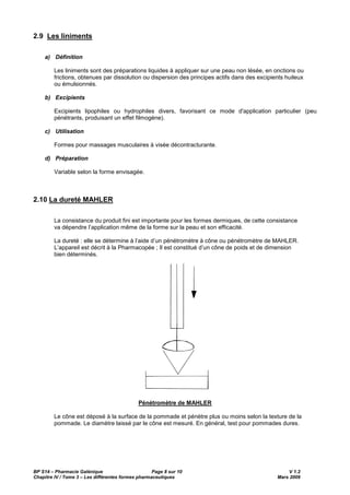 BP S14 – Pharmacie Galénique Page 8 sur 10 V 1.2
Chapitre IV / Tome 3 – Les différentes formes pharmaceutiques Mars 2009
2.9 Les liniments
a) Définition
Les liniments sont des préparations liquides à appliquer sur une peau non lésée, en onctions ou
frictions, obtenues par dissolution ou dispersion des principes actifs dans des excipients huileux
ou émulsionnés.
b) Excipients
Excipients lipophiles ou hydrophiles divers, favorisant ce mode d'application particulier (peu
pénétrants, produisant un effet filmogène).
c) Utilisation
Formes pour massages musculaires à visée décontracturante.
d) Préparation
Variable selon la forme envisagée.
2.10 La dureté MAHLER
La consistance du produit fini est importante pour les formes dermiques, de cette consistance
va dépendre l’application même de la forme sur la peau et son efficacité.
La dureté : elle se détermine à l’aide d’un pénétromètre à cône ou pénétromètre de MAHLER.
L’appareil est décrit à la Pharmacopée ; Il est constitué d’un cône de poids et de dimension
bien déterminés.
Pénétromètre de MAHLER
Le cône est déposé à la surface de la pommade et pénètre plus ou moins selon la texture de la
pommade. Le diamètre laissé par le cône est mesuré. En général, test pour pommades dures.
 