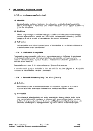 BP S14 – Pharmacie Galénique Page 9 sur 10 V 1.2
Chapitre IV / Tome 3 – Les différentes formes pharmaceutiques Mars 2009
2.11 Les formes et dispositifs solides
2.10.1 Les poudres pour application locale
a) Définition
Les poudres pour application locale sont des préparations constituées de particules solides
sèches, libres et plus ou moins fines. Elles contiennent le ou les principe (s) actif (s) additionné
(s) ou non d'excipients.
b) Excipients
Choisis uniquement pour un rôle diluant ou pour un effet fluidifiant ou anti-mottant, voire pour
favoriser la pénétration du principe actif (antibiotiques sur des lésions suintantes*) : on utilise
des silices, le talc, le lactose* et éventuellement des parfums et colorants.
c) Fabrication
Simple mélange, puis conditionnement adapté à l'administration et à la bonne conservation du
produit (formes unidoses ou multidoses).
2.10.2 Les cataplasmes et sinapismes
Topiques à consistance de pâte molle, ils sont composés de poudres, de farines, de substances
amylacées et mucilagineuses, délayées dans de l'eau, des décoctés, des infusés, du lait et
destinés à être appliqués sur la peau à chaud ou à froid selon leur nature et le type de lésion sur
lesquels ils sont appliqués.
Les cataplasmes à base de farine de moutarde sont dénommés sinapismes.
Il subsiste encore quelques spécialités à base de farine de moutarde (Rigollot ® ; Autoplasme
Vaillant®) ou d'acéto-tartrate d'alumine : Defresne ®.
2.10.3 Les dispositifs transdermiques ("T.T.S. ®" ou "patchs")
a) Définition
Préparations souples, de dimensions variables, qui servent de support à un ou plusieurs
principes actifs dans la circulation générale après passage de la barrière cutanée.
b) Conception
Support externe adhésif multicouches le plus généralement, il va du système le plus simple
type matrice hydrocolloïde imprégnée en principes actifs (schéma 1), au système complexe
(schéma 2) comprenant un réservoir de principe actif liquide ou semi-liquide emprisonné entre
différentes couches plus ou moins perméables régulant la diffusion au travers de la peau.
 