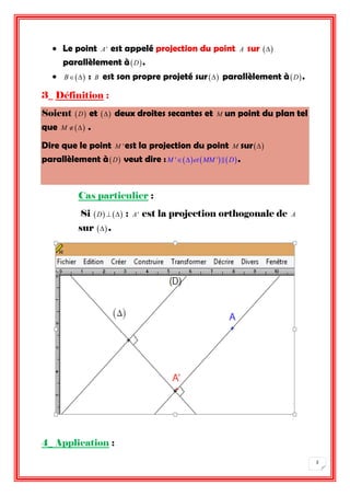 2 
 Le point A' est appelé projection du point A sur  
parallèlement àD . 
 B : B est son propre projeté sur  parallèlement àD . 
3_ Définition : 
Soient D et  deux droites secantes et M un point du plan tel 
que M  . 
Dire que le point M 'est la projection du point M sur 
parallèlement àD veut dire :M 'et MM ' D . 
Cas particulier : 
Si D   : A' est la projection orthogonale de A 
sur  . 
4_ Application : 
 