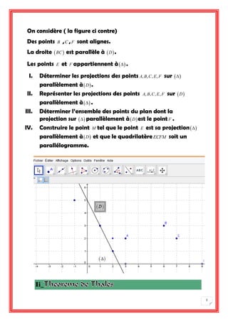 3 
On considère ( la figure ci contre) 
Des points B ,C , F sont alignes. 
La droite BC est parallèle à D . 
Les points E et F appartiennent à . 
I. Déterminer les projections des points A, B,C, E, F sur  
parallèlement àD . 
II. Représenter les projections des points A, B,C, E, F sur D 
parallèlement à . 
III. Déterminer l’ensemble des points du plan dont la 
projection sur  parallèlement àDest le point F . 
IV. Construire le point M tel que le point E est sa projection 
parallèlement àD et que le quadrilatère ECFM soit un 
parallélogramme. 
Ii_ 
 