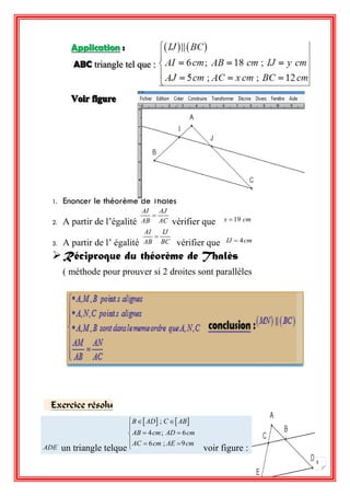 5 
Application : 
ABC triangle tel que : 
1. Enoncer le théorème de Thalès 
2. A partir de l’égalité 
AI AJ 
AB AC 
 
vérifier que x 19 cm 
3. A partir de l’ égalité 
AI IJ 
AB BC 
 
vérifier que IJ  4cm 
 Réciproque du théorème de Thalès 
( méthode pour prouver si 2 droites sont parallèles 
Exercice résolu 
ADE un triangle telque 
  ;   
4 ; 6 
6 ; 9 
B AD C AB 
AB cm AD cm 
AC cm AE cm 
   
 
   
   
 voir figure : 
 