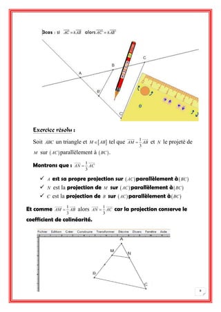 8 
Exercice résolu : 
Soit ABC un triangle et M AB tel que 1 
3 
AM  AB et N le projeté de 
M sur  ACparallèlement à BC . 
Montrons que : 1 
3 
AN  AC 
 A est sa propre projection sur  ACparallèlement àBC 
 N est la projection de M sur  ACparallèlement àBC 
 C est la projection de B sur  ACparallèlement àBC 
Et comme 1 
3 
AM  AB alors 1 
3 
AN  AC car la projection conserve le 
coefficient de colinéarité. 
 