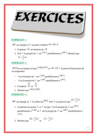 9 
EXERCICE 1 : 
ABC un triangle et E un point vérifiant EA EB  0 
1. Exprimer AE en fonction de AB 
2. Soit F le projeté de E sur  AC 
parallèlement à BC 
. Montrer que 
4 
5 
AF  AC 
EXERCICE 2 : 
ABCDest un trapèze tel que  AB CD 
et AB CD. I le point d’intersection de 
ses diagonales 
- J est le projeté de I sur  AB 
parallèlement à BC 
. 
- K est le projeté de I sur  AD 
parallèlement à BC 
. 
1. Comparer 
AJ 
AB et 
AI 
AC 
2. Montrer que  JK BD 
. 
EXERCICE 3 : 
ABC un triangle et A' le milieu de BC 
. Soit D un point tel que 
3 
' 
4 
AD  AA 
. 
1. Construire les points E et F tel que E est le projeté de D sur BC 
parallèlement à  AB 
et F est le projeté de D sur BC 
parallèlement à 
 AC 
. 
2. Montrer que 
3 
' 
4 
BE  BA 
et 
3 
' 
4 
CF  CA 
 