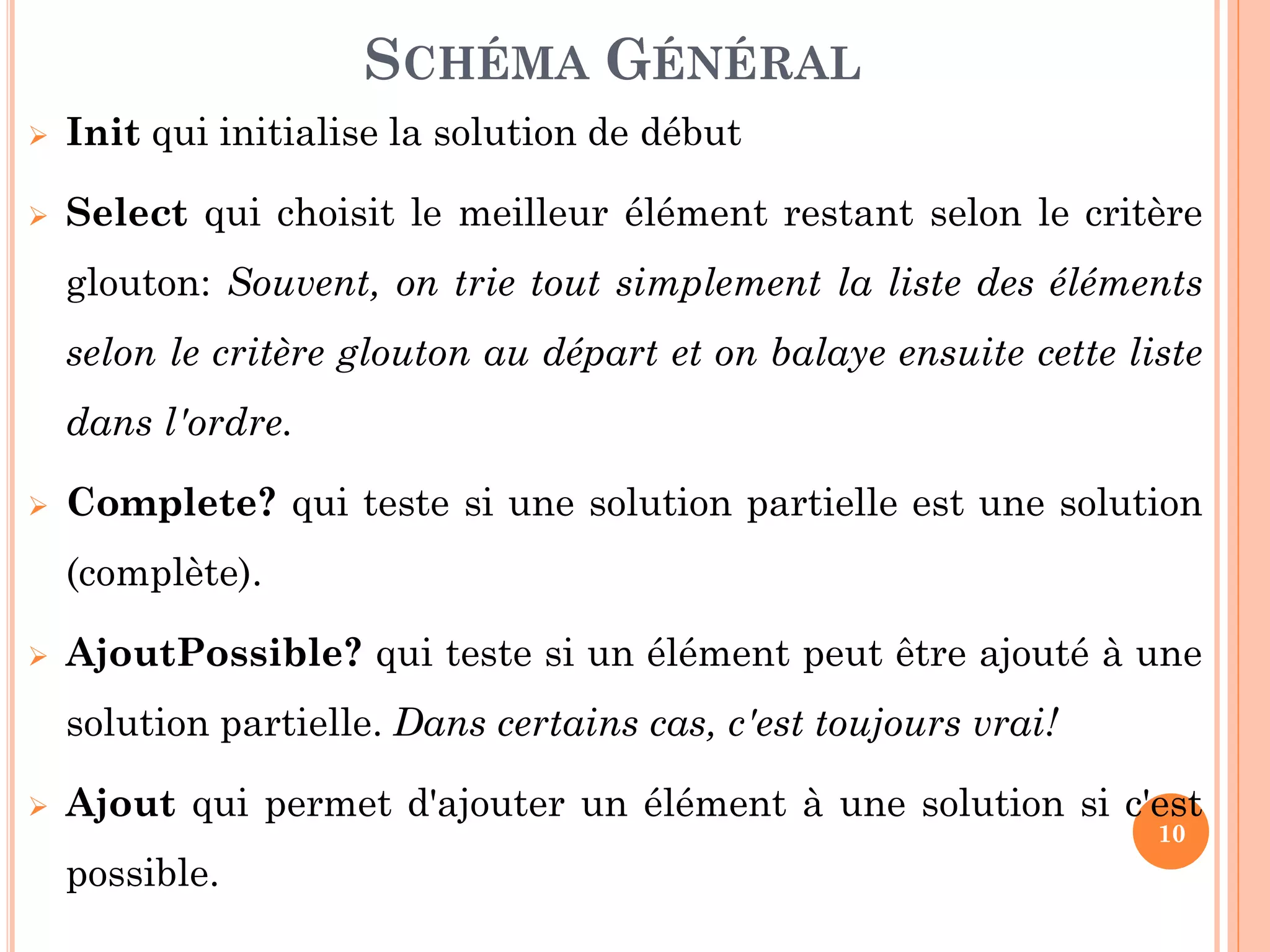 SCHÉMA GÉNÉRAL


Init qui initialise la solution de début



Select qui choisit le meilleur élément restant selon le critère
glouton: Souvent, on trie tout simplement la liste des éléments
selon le critère glouton au départ et on balaye ensuite cette liste

dans l'ordre.


Complete? qui teste si une solution partielle est une solution
(complète).



AjoutPossible? qui teste si un élément peut être ajouté à une
solution partielle. Dans certains cas, c'est toujours vrai!



Ajout qui permet d'ajouter un élément à une solution si c'est
10

possible.

 