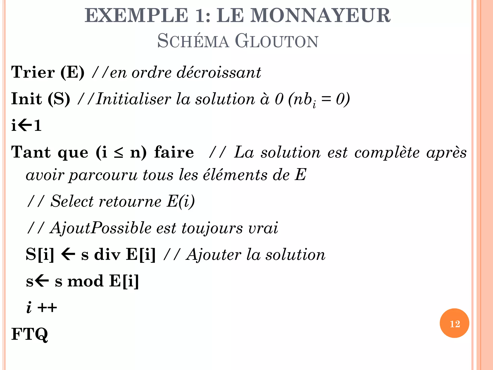 EXEMPLE 1: LE MONNAYEUR
SCHÉMA GLOUTON
Trier (E) //en ordre décroissant
Init (S) //Initialiser la solution à 0 (nbi = 0)

i1
Tant que (i  n) faire // La solution est complète après
avoir parcouru tous les éléments de E
// Select retourne E(i)
// AjoutPossible est toujours vrai

S[i]  s div E[i] // Ajouter la solution
s s mod E[i]

i ++
FTQ

12

 