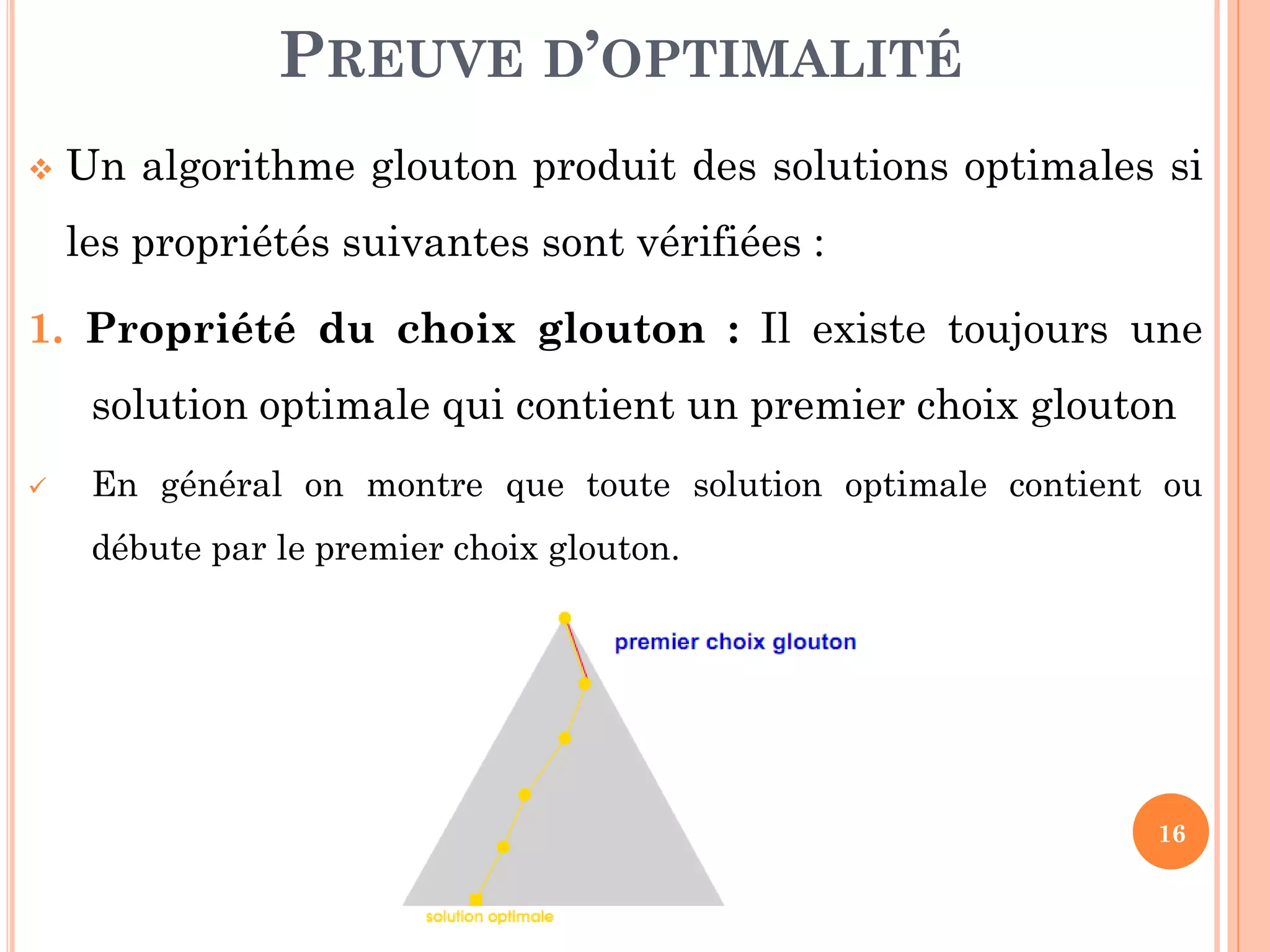 PREUVE D’OPTIMALITÉ


Un algorithme glouton produit des solutions optimales si
les propriétés suivantes sont vérifiées :

1. Propriété du choix glouton : Il existe toujours une

solution optimale qui contient un premier choix glouton


En général on montre que toute solution optimale contient ou
débute par le premier choix glouton.

16

 