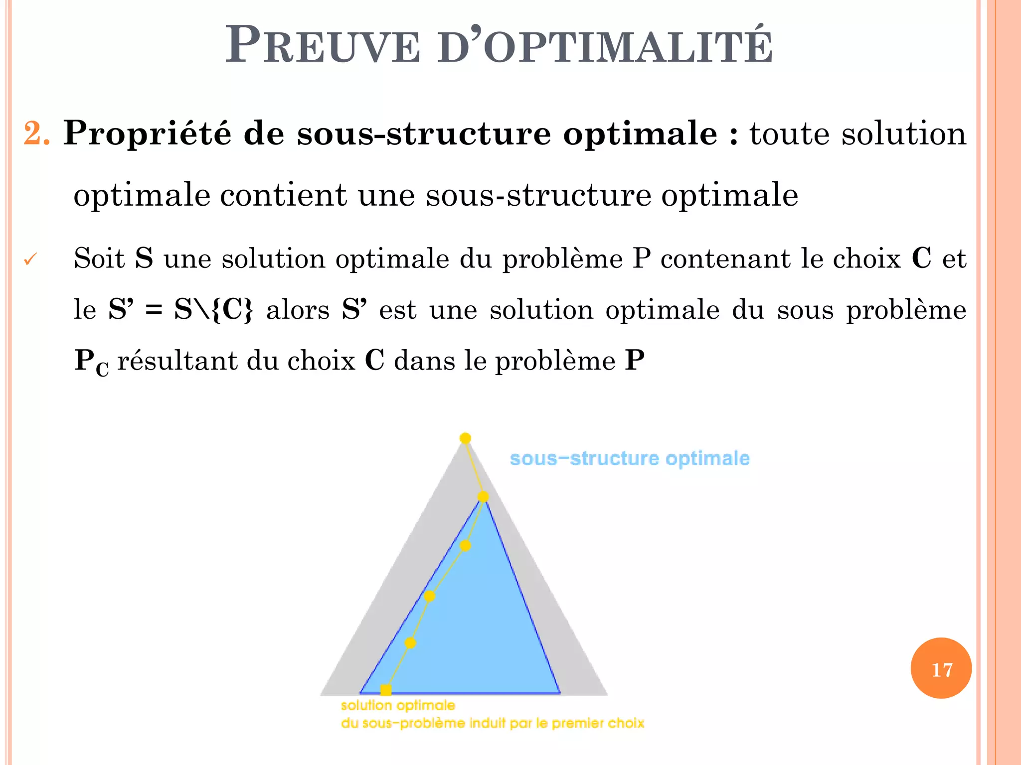 PREUVE D’OPTIMALITÉ
2. Propriété de sous-structure optimale : toute solution
optimale contient une sous-structure optimale


Soit S une solution optimale du problème P contenant le choix C et

le S’ = S{C} alors S’ est une solution optimale du sous problème
PC résultant du choix C dans le problème P

17

 